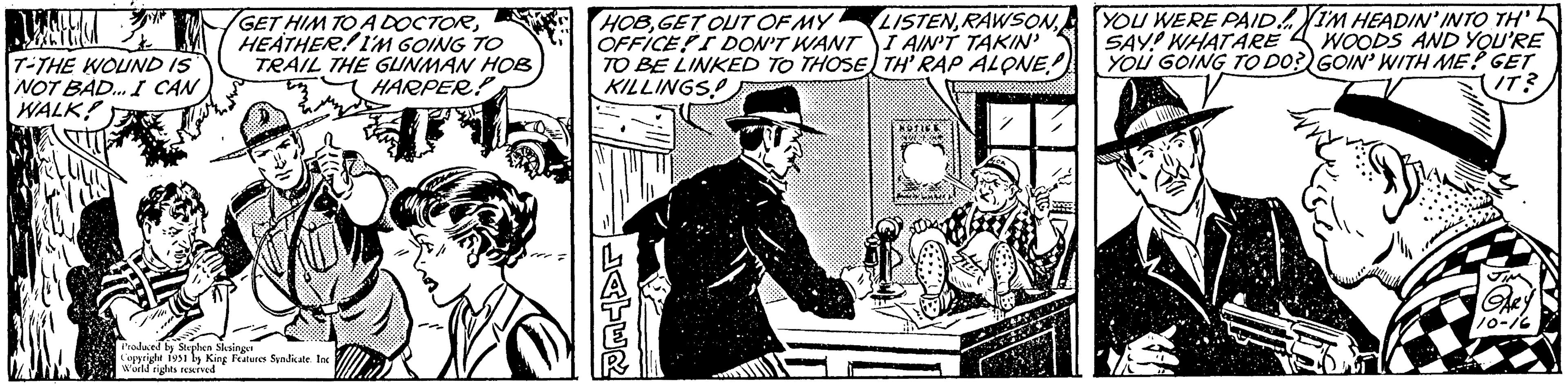Line art OCR: BLUE T-THE WOUND IS NOT BAD... I CAN WALK! GET HIM TO A DOCTORHEATHER! I'M GOING TO TRAIL THE GUNMAN HOB HARPER Produced by Stephen Slesinger Copyright 1951 by King Features Syndicate. Inc World rights reserved HOBGET OUT OF MY OFFICE! I DON'T WANT TO BE LINKED TO THOSE KILLINGS! LATER LISTENI AIN'T TAKIN' TH' RAP ALONE! CHEERS WORL BOF YOU WERE PAID! SAY! WHAT ARE YOU GOING TO DO? I'M HEADIN' INTO TH WOODS AND YOU'RE GOIN' WITH ME? GET IT? GARY 10-16 BLUE T - THE WOUND IS NOT BAD ... I CAN WALK ! GET HIM TO A DOCTORHEATHER ! I'M GOING TO TRAIL THE GUNMAN HOB HARPER Produced by Stephen Slesinger Copyright 1951 by King Features Syndicate . Inc World rights reserved HOBGET OUT OF MY OFFICE ! I DON'T WANT TO BE LINKED TO THOSE KILLINGS ! LATER LISTENI AIN'T TAKIN ' TH ' RAP ALONE ! CHEERS WORL BOF YOU WERE PAID ! SAY ! WHAT ARE YOU GOING TO DO ? I'M HEADIN ' INTO TH WOODS AND YOU'RE GOIN ' WITH ME ? GET IT ? GARY 10-16