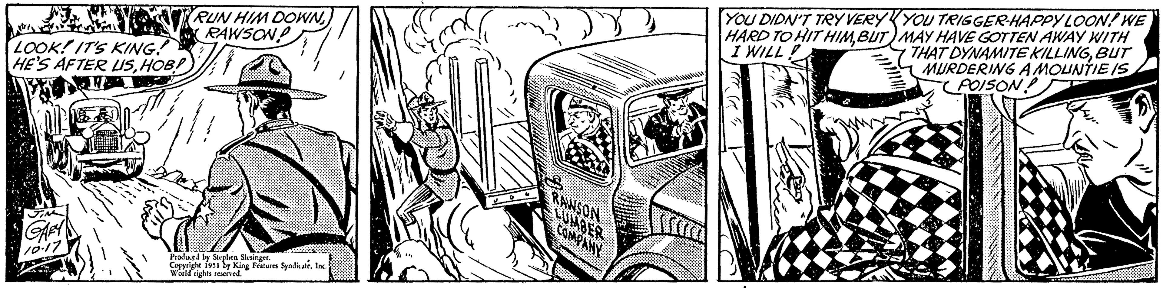 Illustration OCR: LOOK! IT'S KING! HE'S AFTER USHOB! JIM GARY 10-17 RUN HIM DOWNRAWSON Produced by Stephen Slesinger. Copyright 1951 by King Features SyndicateInc. World rights reserved. RAWSON LUMBER COMPANY YOU DIDN'T TRY VERY HARD TO HIT HIMBUT I WILL! YOU TRIGGER-HAPPY LOON! WE MAY HAVE GOTTEN AWAY WITH THAT DYNAMITE KILLINGBUT MURDERING A MOUNTIE IS POISON LOOK ! IT'S KING ! HE'S AFTER USHOB ! JIM GARY 10-17 RUN HIM DOWNRAWSON Produced by Stephen Slesinger . Copyright 1951 by King Features SyndicateInc. World rights reserved . RAWSON LUMBER COMPANY YOU DIDN'T TRY VERY HARD TO HIT HIMBUT I WILL ! YOU TRIGGER - HAPPY LOON ! WE MAY HAVE GOTTEN AWAY WITH THAT DYNAMITE KILLINGBUT MURDERING A MOUNTIE IS POISON