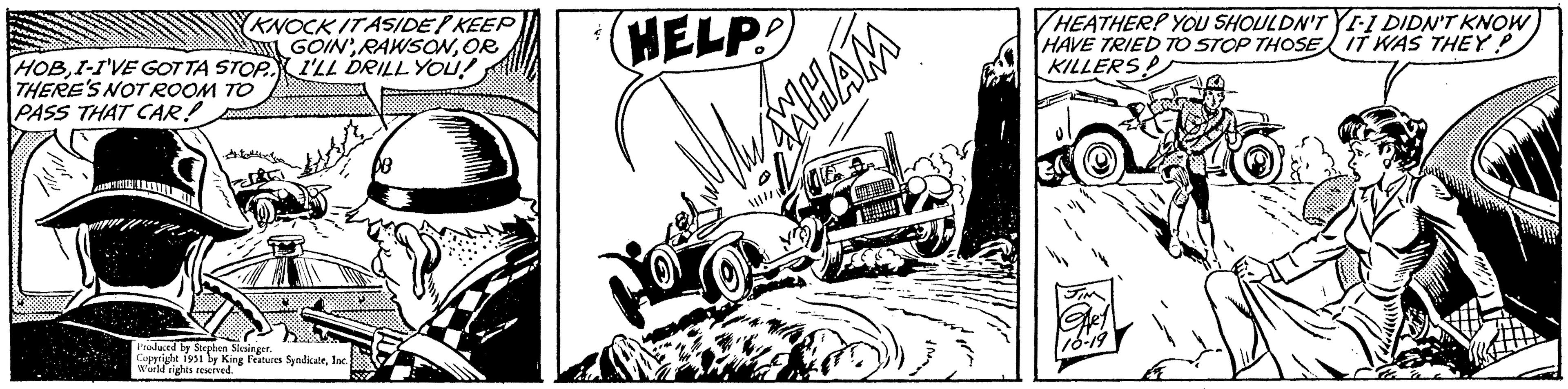 Vehicle OCR: KNOCK IT ASIDE! KEEP GOIN'OR HOBI-I'VE GOT TA STOP. I'LL DRILL YOU! THERE'S NOT ROOM TO PASS THAT CAR! Produced by Stephen Slesinger. Copyright 1951 by King Features SyndicateInc.; World rights reserved. HELP WAWHAM HEATHER? YOU SHOULDN'T YI-I DIDN'T KNOW HAVE TRIED TO STOP THOSE IT WAS THEY? KILLERS -4 JIM GARY 10-19 KNOCK IT ASIDE ! KEEP GOIN 'OR HOBI - I'VE GOT TA STOP . I'LL DRILL YOU ! THERE'S NOT ROOM TO PASS THAT CAR ! Produced by Stephen Slesinger . Copyright 1951 by King Features SyndicateInc .; World rights reserved . HELP WAWHAM HEATHER ? YOU SHOULDN'T YI - I DIDN'T KNOW HAVE TRIED TO STOP THOSE IT WAS THEY ? KILLERS -4 JIM GARY 10-19