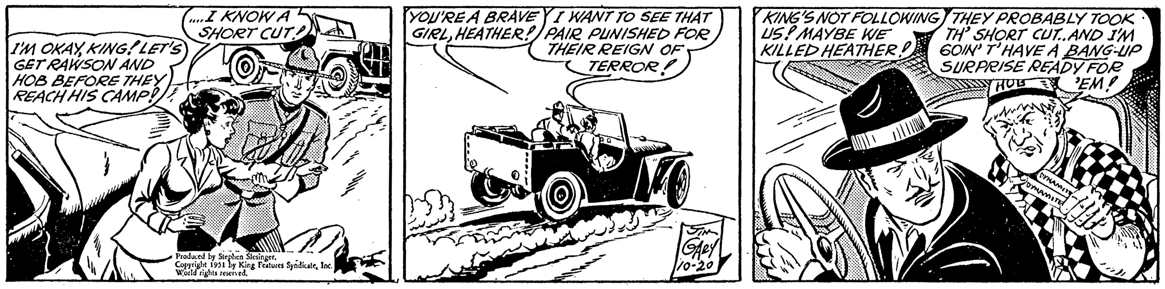 Automotive exterior OCR: I'M OKAYKING! LET'S GET RAWSON AND HOB BEFORE THEY REACH HIS CAMP! } (....I KNOW A SHORT CUT! Produced by Stephen Slesinger. Copyright 1951 by King Features SyndicaleInc. World rights reserved. YOU'RE A BRAVEY I WANT TO SEE THAT GIRLHEATHER! PAIR PUNISHED FOR THEIR REIGN OF TERROR! ?????? SIN GARY 110-20 KING'S NOT FOLLOWING US! MAYBE WE KILLED HEATHER!! THEY PROBABLY TOOK TH' SHORT CUT..AND I'M 60IN' T'HAVE A BANG-UP SURPRISE READY FOR HOES 'EM! Soess DYNAMITE "DYNAMITE I'M OKAYKING ! LET'S GET RAWSON AND HOB BEFORE THEY REACH HIS CAMP ! } ( .... I KNOW A SHORT CUT ! Produced by Stephen Slesinger . Copyright 1951 by King Features SyndicaleInc. World rights reserved . YOU'RE A BRAVEY I WANT TO SEE THAT GIRLHEATHER ! PAIR PUNISHED FOR THEIR REIGN OF TERROR ! ?????? SIN GARY 110-20 KING'S NOT FOLLOWING US ! MAYBE WE KILLED HEATHER !! THEY PROBABLY TOOK TH ' SHORT CUT..AND I'M 60IN ' T'HAVE A BANG - UP SURPRISE READY FOR HOES ' EM ! Soess DYNAMITE " DYNAMITE