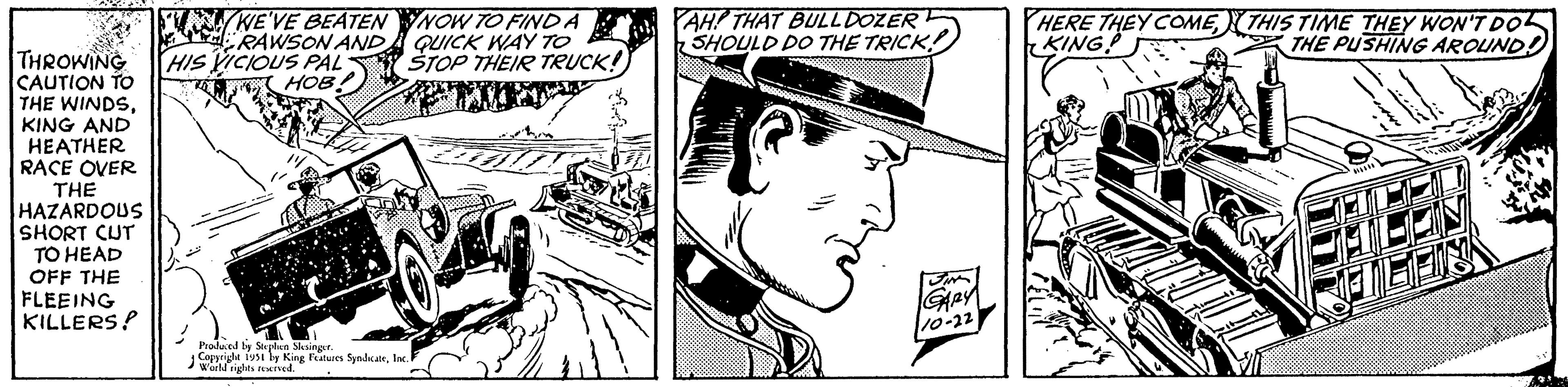 Monochrome OCR: WE'VE BEATEN RAWSON AND THROWING HIS VICIOUS PAL CAUTION TO HOB! THE WINDSKING AND HEATHER RACE OVER THE HAZARDOUS SHORT CUT TO HEAD OFF THE FLEEING KILLERS! NOW TO FIND A QUICK WAY TO STOP THEIR TRUCK! Produced by Stephen Slesinger. Copyright 1951 by King Features SyndicateInc. i World rights reserved. AH! THAT BULLDOZER SHOULD DO THE TRICK! SIM GARY 10-22 HERE THEY COMETHIS TIME THEY WON'T DO KING THE PUSHING AROUND: WE'VE BEATEN RAWSON AND THROWING HIS VICIOUS PAL CAUTION TO HOB ! THE WINDSKING AND HEATHER RACE OVER THE HAZARDOUS SHORT CUT TO HEAD OFF THE FLEEING KILLERS ! NOW TO FIND A QUICK WAY TO STOP THEIR TRUCK ! Produced by Stephen Slesinger . Copyright 1951 by King Features SyndicateInc. i World rights reserved . AH ! THAT BULLDOZER SHOULD DO THE TRICK ! SIM GARY 10-22 HERE THEY COMETHIS TIME THEY WON'T DO KING THE PUSHING AROUND :