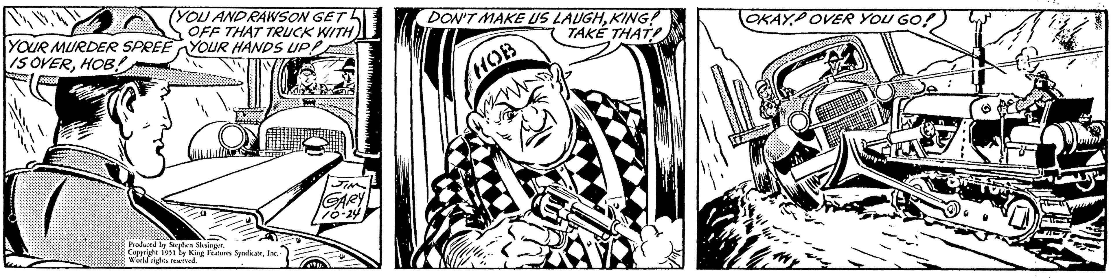 Drawing OCR: (YOU AND RAWSON GET OFF THAT TRUCK WITH YOUR HANDS UP! TO 288888 YOUR MURDER SPREE IS OVERHOB! NOUS Produced by Stephen Slesinger. Copyright 1951 by King Features SyndicateInc. World rights reserved. JIM GARY 10-24 DON'T MAKE US LAUGHKING! TAKE THAT HOB OKAYOVER YOU GO! H THY ( YOU AND RAWSON GET OFF THAT TRUCK WITH YOUR HANDS UP ! TO 288888 YOUR MURDER SPREE IS OVERHOB ! NOUS Produced by Stephen Slesinger . Copyright 1951 by King Features SyndicateInc. World rights reserved . JIM GARY 10-24 DON'T MAKE US LAUGHKING ! TAKE THAT HOB OKAYOVER YOU GO ! H THY