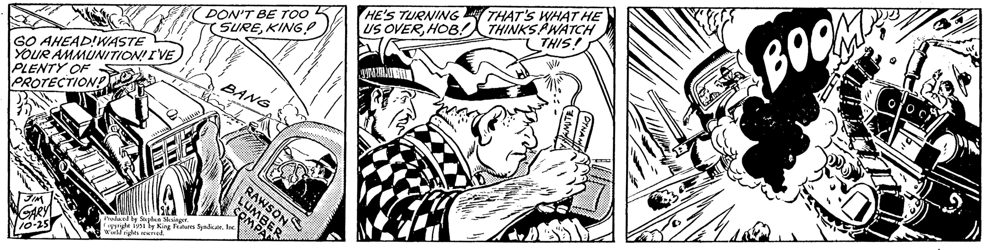 Publication OCR: GO AHEAD!WASTE YOUR AMMUNITION! I'VE PLENTY OF PROTECTION!? JIM GARY 10-25 DON'T BE TOO SUREKING! BANG Produced by Stephen Slesinger. Copyright 1951 by King Features Syndicate. Inc. World rights reserved. RAWSON LUMBER COMPAN HE'S TURNING THAT'S WHAT HE THIS! MANUBR AMITE Mu BOO GO AHEAD ! WASTE YOUR AMMUNITION ! I'VE PLENTY OF PROTECTION !? JIM GARY 10-25 DON'T BE TOO SUREKING ! BANG Produced by Stephen Slesinger . Copyright 1951 by King Features Syndicate . Inc. World rights reserved . RAWSON LUMBER COMPAN HE'S TURNING THAT'S WHAT HE THIS ! MANUBR AMITE Mu BOO
