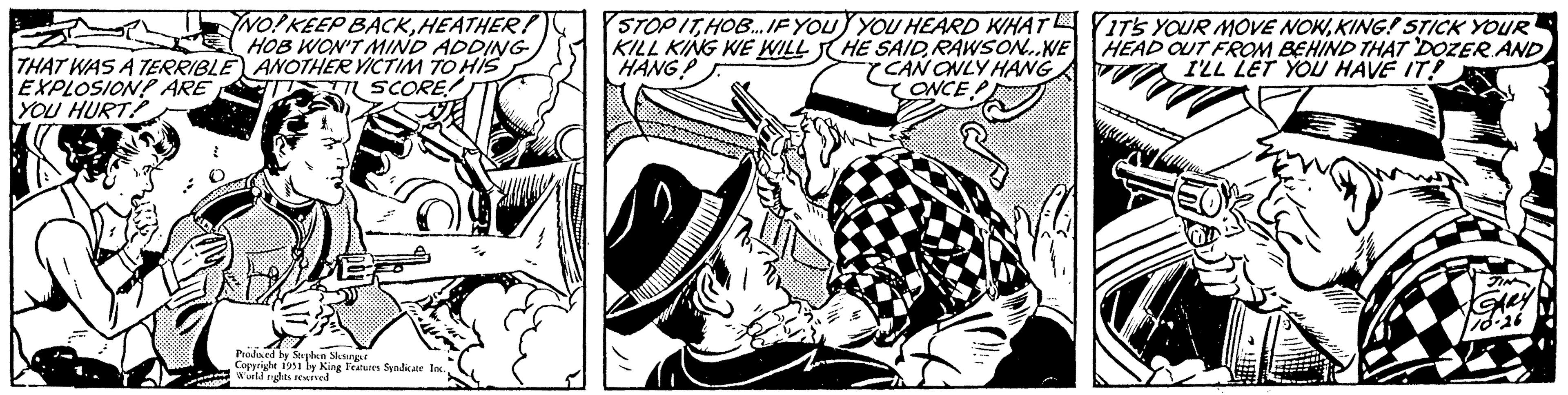 Line art OCR: 17 THAT WAS A TERRIBLE EXPLOSION? ARE YOU HURT NO! KEEP BACKHEATHER! HOB WON'T MIND ADDING ANOTHER VICTIM TO HIS SCORE! ww Produced by Stephen Slesinger Copyright 1951 by King Features Syndicate Inc.World rights reserved STOP ITHOB... IF YOU KILL KING WE WILL HANG! YOU HEARD WHAT HE SAIDRAWSON..WE CAN ONLY HANG CONCEP IT'S YOUR MOVE NOWKING! STICK YOUR HEAD OUT FROM BEHIND THAT DOZER AND I'LL LET YOU HAVE IT! JIN GARY 16-26 17 THAT WAS A TERRIBLE EXPLOSION ? ARE YOU HURT NO ! KEEP BACKHEATHER ! HOB WON'T MIND ADDING ANOTHER VICTIM TO HIS SCORE ! ww Produced by Stephen Slesinger Copyright 1951 by King Features Syndicate Inc.World rights reserved STOP ITHOB ... IF YOU KILL KING WE WILL HANG ! YOU HEARD WHAT HE SAIDRAWSON..WE CAN ONLY HANG CONCEP IT'S YOUR MOVE NOWKING ! STICK YOUR HEAD OUT FROM BEHIND THAT DOZER AND I'LL LET YOU HAVE IT ! JIN GARY 16-26