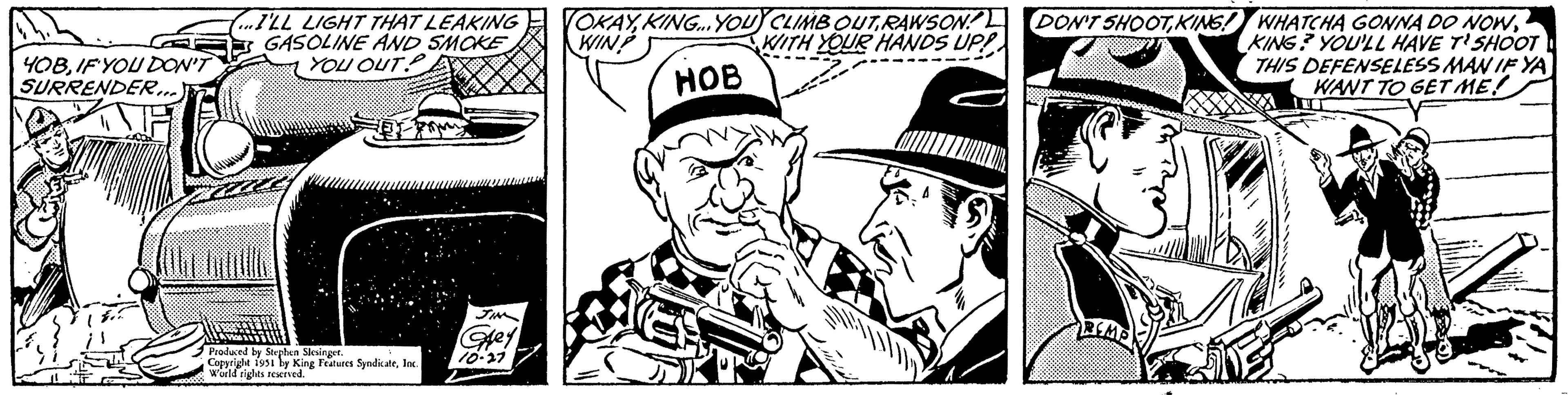 Poster OCR: YOBIF YOU DON'T SURRENDER...ILL LIGHT THAT LEAKING GASOLINE AND SMOKE You ouT.P Produced by Stephen Slesinger. Copyright 1951 by King Features SyndicateInc. World rights reserved. JIN Grey 10-27 OKAYKING... YOU CLIMB OUTRAWSON WIN? WITH YOUR HANDS UP!! HOB DON'T SHOOTKING? YOU'LL HAVE T'SHOOT THIS DEFENSELESS MAN IF YA WANT TO GET ME! YOBIF YOU DON'T SURRENDER... ILL LIGHT THAT LEAKING GASOLINE AND SMOKE You ouT.P Produced by Stephen Slesinger . Copyright 1951 by King Features SyndicateInc. World rights reserved . JIN Grey 10-27 OKAYKING ... YOU CLIMB OUTRAWSON WIN ? WITH YOUR HANDS UP !! HOB DON'T SHOOTKING ! WHATCHA GONNA DO NOWKING ? YOU'LL HAVE T'SHOOT THIS DEFENSELESS MAN IF YA WANT TO GET ME !