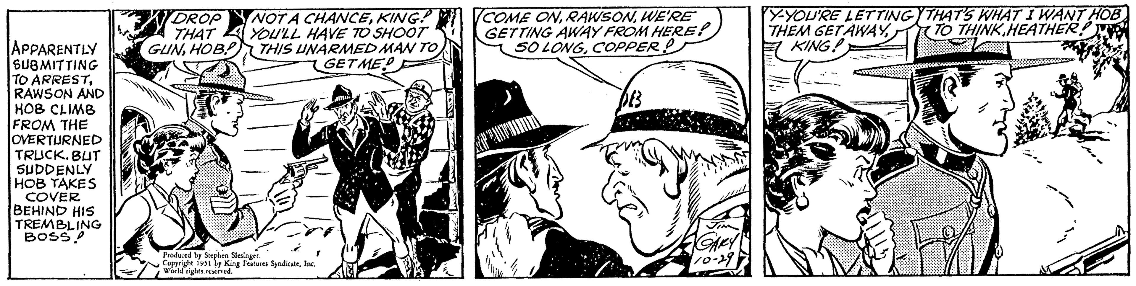 Line OCR: APPARENTLY SUBMITTING TO ARRESTRAWSON AND HOB CLIMB FROM THE OVERTURNED TRUCK. BUT SUDDENLY HOB TAKES COVER BEHIND HIS TREMBLING BOSS! DROP NOT A CHANCEKING? THAT YOU'LL HAVE TO SHOOT GUNHOB THIS UNARMED MAN TO GETMED 86000 Produced by Stephen Slesinger. Copyright 1951 by King Features SyndicateInc. World rights reserved. COME ONWE'RE GETTING AWAY FROM HERE! SO LONGCOPPER! DB GARY 10-29 Y-YOU'RE LETTING THEM GET AWAYKING! THAT'S WHAT I WANT HOB TO THINK HEATHER! (O APPARENTLY SUBMITTING TO ARRESTRAWSON AND HOB CLIMB FROM THE OVERTURNED TRUCK . BUT SUDDENLY HOB TAKES COVER BEHIND HIS TREMBLING BOSS ! DROP NOT A CHANCEKING ? THAT YOU'LL HAVE TO SHOOT GUNHOB THIS UNARMED MAN TO GETMED 86000 Produced by Stephen Slesinger . Copyright 1951 by King Features SyndicateInc. World rights reserved . COME ONWE'RE GETTING AWAY FROM HERE ! SO LONGCOPPER ! DB GARY 10-29 Y - YOU'RE LETTING THEM GET AWAYKING ! THAT'S WHAT I WANT HOB TO THINK HEATHER ! ( O