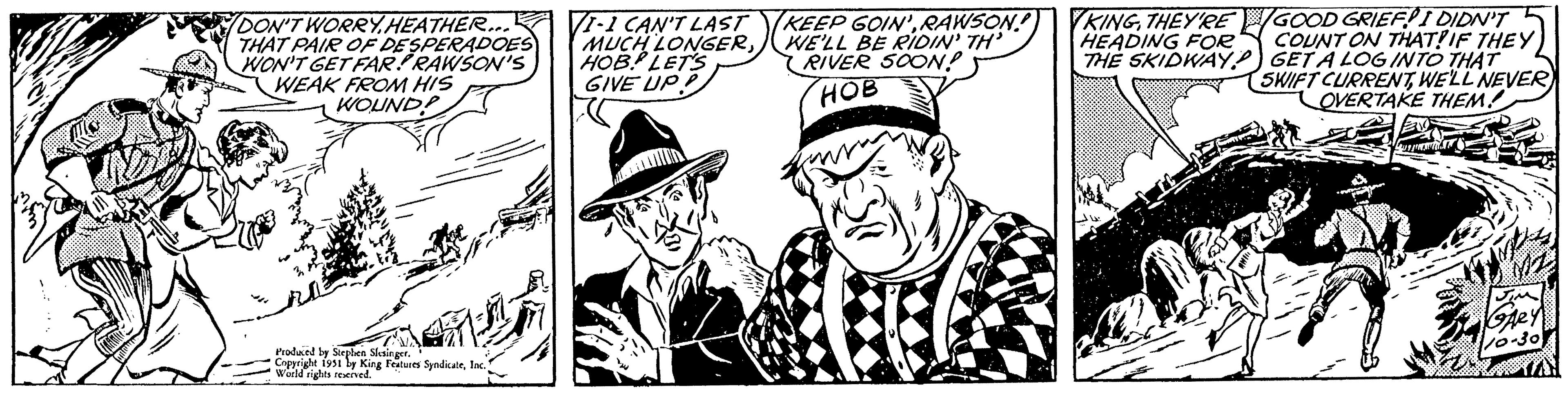 Headgear OCR: IND DON'T WORRY.HEATHER... THAT PAIR OF DESPERADOES WON'T GET FAR! RAWSON'S WEAK FROM HIS WOUND! vatro 4/1 Produced by Stephen Slesinger. Copyright 1951 by King Features SyndicateInc.) World rights reserved. 1-1 CAN'T LAST MUCH LONGERHOB LET'S GIVE UP! KEEP GOIN'RAWSON! WE'LL BE RIDIN' TH' RIVER SOON! HOB 2 KINGTHEY'RE HEADING FOR THE SKIDWAY *HII! GOOD GRIEF! I DIDN'T COUNT ON THAT? IF THEY GETA LOG INTO THAT SWIFT CURRENTWE'LL NEVER) OVERTAKE THEM! T JIM GARY 10-30 IND DON'T WORRY.HEATHER ... THAT PAIR OF DESPERADOES WON'T GET FAR ! RAWSON'S WEAK FROM HIS WOUND ! vatro 4/1 Produced by Stephen Slesinger . Copyright 1951 by King Features SyndicateInc. ) World rights reserved . 1-1 CAN'T LAST MUCH LONGERHOB LET'S GIVE UP ! KEEP GOIN 'RAWSON ! WE'LL BE RIDIN ' TH ' RIVER SOON ! HOB 2 KINGTHEY'RE HEADING FOR THE SKIDWAY * HII ! GOOD GRIEF ! I DIDN'T COUNT ON THAT ? IF THEY GETA LOG INTO THAT SWIFT CURRENTWE'LL NEVER ) OVERTAKE THEM ! T JIM GARY 10-30