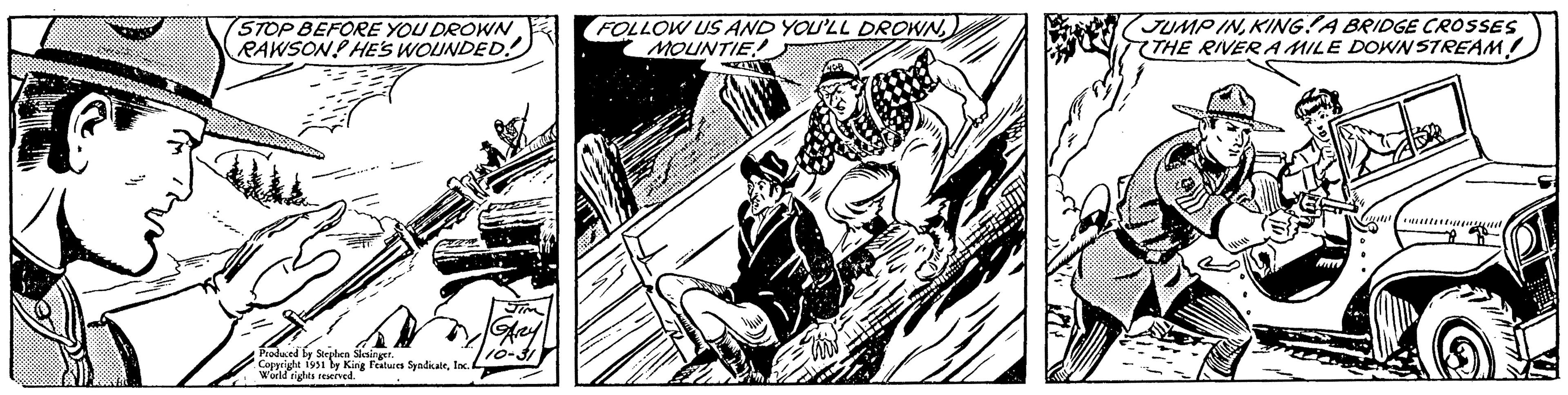 Illustration OCR: STOP BEFORE YOU DROWN RAWSON HE'S WOUNDED. Produced by Stephen Slesinger. Copyright 1951 by King Features SyndicateInc. I World rights reserved. JIM GARY FOLLOW US AND YOU'LL DROWNMOUNTIE Tird 216 JUMP INKINGA BRIDGE CROSSES THE RIVER A MILE DOWNSTREAMSTOP BEFORE YOU DROWN RAWSON HE'S WOUNDED . Produced by Stephen Slesinger . Copyright 1951 by King Features SyndicateInc. I World rights reserved . JIM GARY FOLLOW US AND YOU'LL DROWNMOUNTIE Tird 216 JUMP INKINGA BRIDGE CROSSES THE RIVER A MILE DOWNSTREAM