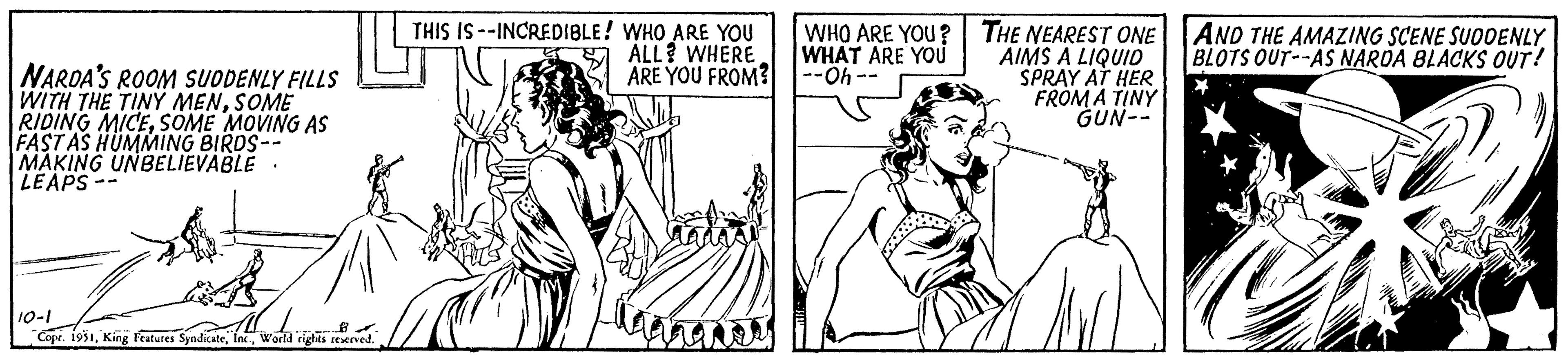 Font OCR: NARDA'S ROOM SUDDENLY FILLS WITH THE TINY MENSOME RIDING MICESOME MOVING AS FAST AS HUMMING BIRDS-- MAKING UNBELIEVABLE LEAPS- 10-1 Copr. 1951World rights reserved. THIS IS--INCREDIBLE! WHO ARE YOU ALL WHERE ARE YOU FROM? imi WHO ARE YOU? WHAT ARE YOU --Oh-- THE NEAREST ONE AIMS A LIQUID SPRAY AT HER FROM A TINY GUN-- AND THE AMAZING SCENE SUDDENLY BLOTS OUT--AS NARDA BLACKS OUT! M NARDA'S ROOM SUDDENLY FILLS WITH THE TINY MENSOME RIDING MICESOME MOVING AS FAST AS HUMMING BIRDS- MAKING UNBELIEVABLE LEAPS 10-1 Copr . 1951King Features SyndicateWorld rights reserved . THIS IS -- INCREDIBLE ! WHO ARE YOU ALL WHERE ARE YOU FROM ? imi WHO ARE YOU ? WHAT ARE YOU --Oh- THE NEAREST ONE AIMS A LIQUID SPRAY AT HER FROM A TINY GUN- AND THE AMAZING SCENE SUDDENLY BLOTS OUT -- AS NARDA BLACKS OUT ! M