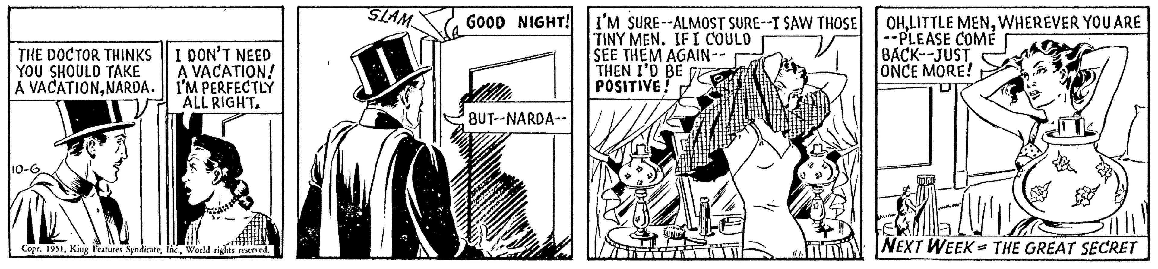 Illustration OCR: THE DOCTOR THINKS YOU SHOULD TAKE A VACATIONNARDA. 10-6 I DON'T NEED A VACATION! I'M PERFECTLY ALL RIGHTWorld rights reserved. 1 SLAM GOOD NIGHT! I'M SURE--ALMOST SURE--I SAW THOSE TINY MEN. IF I COULD SEE THEM AGAIN-- THEN I'D BE POSITIVE! Y BUT--NARDA-- MWIN OHWHEREVER YOU ARE --PLEASE COME BACK--JUST ONCE MORE! NEXT WEEK THE GREAT SECRET = THE DOCTOR THINKS YOU SHOULD TAKE A VACATIONNARDA . 10-6 I DON'T NEED A VACATION ! I'M PERFECTLY ALL RIGHTCopr . 1951King Features SyndicateWorld rights reserved . 1 SLAM GOOD NIGHT ! I'M SURE -- ALMOST SURE -- I SAW THOSE TINY MEN . IF I COULD SEE THEM AGAIN- THEN I'D BE POSITIVE ! Y BUT -- NARDA- MWIN OHLITTLE MENWHEREVER YOU ARE --PLEASE COME BACK -- JUST ONCE MORE ! NEXT WEEK THE GREAT SECRET =