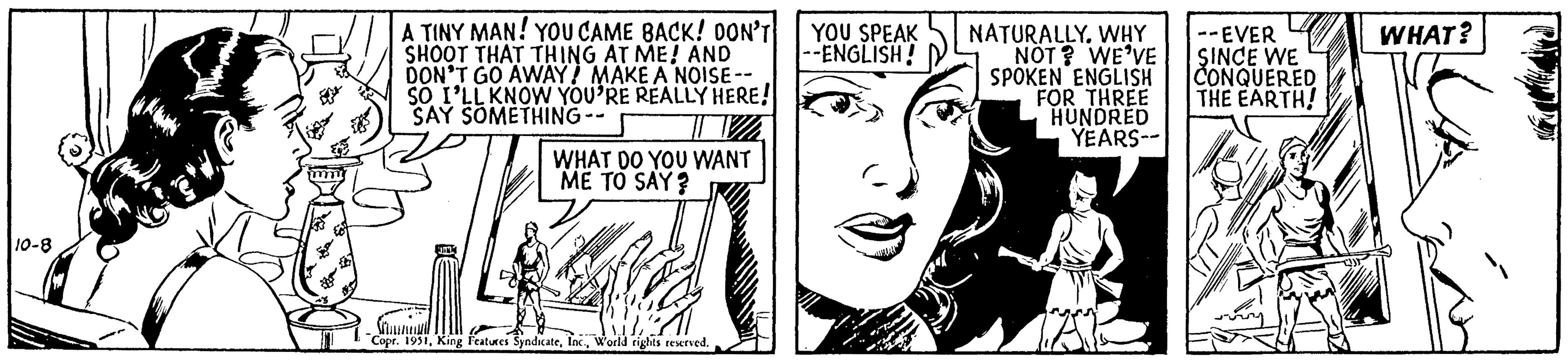 Line OCR: 10-8 mm wy A TINY MAN! YOU CAME BACK! DON'T SHOOT THAT THING AT ME! AND DON'T GO AWAY! MAKE A NOISE-- SO I'LL KNOW YOU'RE REALLY HERE! SAY SOMETHING-- SI WHAT DO YOU WANT ME TO SAY? W Copr. 1951World rights reserved. YOU SPEAK --ENGLISH! NATURALLY. WHY NOT? WE'VE SPOKEN ENGLISH FOR THREE HUNDRED YEARS-- LA --EVER SINCE WE CONQUERED THE EARTH! WHAT? 10-8 mm wy A TINY MAN ! YOU CAME BACK ! DON'T SHOOT THAT THING AT ME ! AND DON'T GO AWAY ! MAKE A NOISE- SO I'LL KNOW YOU'RE REALLY HERE ! SAY SOMETHING- SI WHAT DO YOU WANT ME TO SAY ? W Copr . 1951King Features SyndicateWorld rights reserved . YOU SPEAK --ENGLISH ! NATURALLY . WHY NOT ? WE'VE SPOKEN ENGLISH FOR THREE HUNDRED YEARS- LA --EVER SINCE WE CONQUERED THE EARTH ! WHAT ?