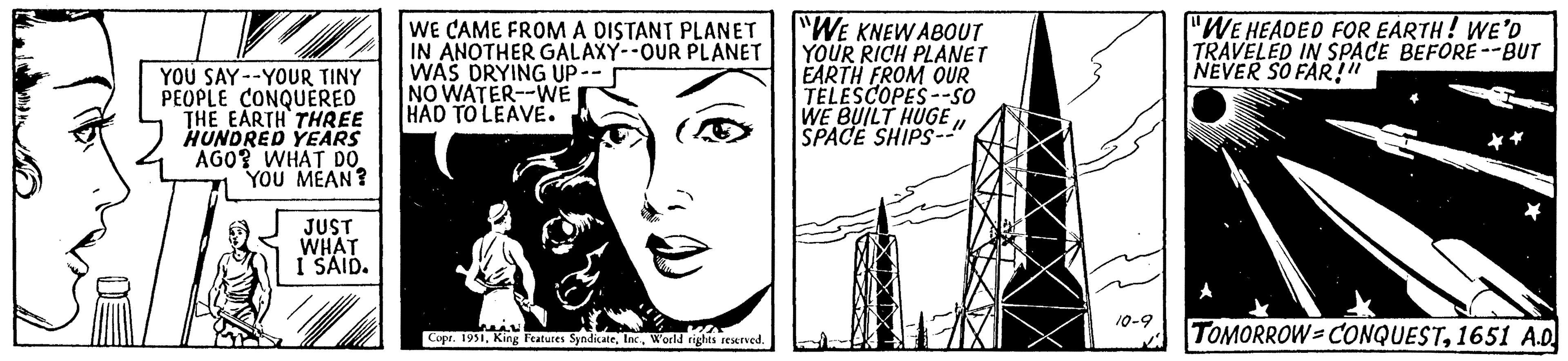 Line art OCR: YOU SAY YOUR TINY PEOPLE CONQUERED THE EARTH THREE HUNDRED YEARS AGO? WHAT DO YOU MEAN? JUST WHAT I SAID. WE CAME FROM A DISTANT PLANET IN ANOTHER GALAXY--OUR PLANET WAS DRYING UP- NO WATER-WE HAD TO LEAVE. heal Copr. 1951W'orld rights reserved. "WE KNEW ABOUT YOUR RICH PLANET EARTH FROM OUR TELESCOPES--SO WE BUILT HUGESPACE SHIPS- 10-9 "WE HEADED FOR EARTH! WE'D TRAVELED IN SPACE BEFORE --BUT NEVER SO FAR!!! * TOMORROW-CONQUEST1651 A.D YOU SAY YOUR TINY PEOPLE CONQUERED THE EARTH THREE HUNDRED YEARS AGO ? WHAT DO YOU MEAN ? JUST WHAT I SAID . WE CAME FROM A DISTANT PLANET IN ANOTHER GALAXY -- OUR PLANET WAS DRYING UP NO WATER - WE HAD TO LEAVE . heal Copr . 1951King Features SyndicateW'orld rights reserved . " WE KNEW ABOUT YOUR RICH PLANET EARTH FROM OUR TELESCOPES -- SO WE BUILT HUGESPACE SHIPS 10-9 " WE HEADED FOR EARTH ! WE'D TRAVELED IN SPACE BEFORE --BUT NEVER SO FAR !!! * TOMORROW - CONQUEST1651 A.D