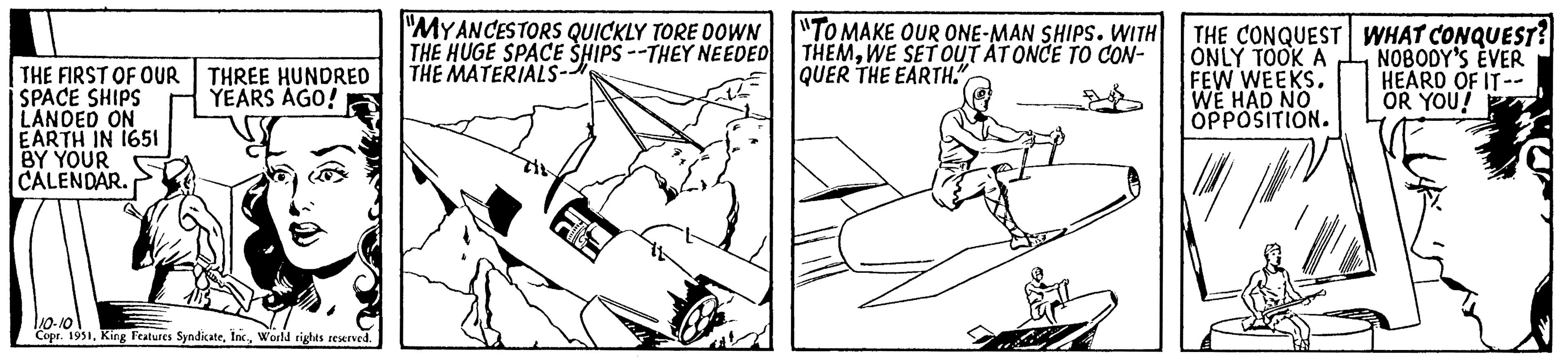 Line OCR: THE FIRST OF OUR SPACE SHIPS LANDED ON EARTH IN 1651 BY YOUR CALENDAR. THREE HUNDRED YEARS AGO! 110-10 Copr. 1951World rights reserved. "MY ANCESTORS QUICKLY TORE DOWN THE HUGE SPACE SHIPS --THEY NEEDED THE MATERIALS- "TO MAKE OUR ONE-MAN SHIPS. WITH THEMWE SET OUT AT ONCE TO CON- QUER THE EARTH." THE CONQUEST ONLY TOOK A FEW WEEKS. WE HAD NO OPPOSITION. WHAT CONQUEST? NOBODY'S EVER HEARD OF IT-- OR YOU! THE FIRST OF OUR SPACE SHIPS LANDED ON EARTH IN 1651 BY YOUR CALENDAR . THREE HUNDRED YEARS AGO ! 110-10 Copr . 1951King Features SyndicateWorld rights reserved . " MY ANCESTORS QUICKLY TORE DOWN THE HUGE SPACE SHIPS --THEY NEEDED THE MATERIALS " TO MAKE OUR ONE - MAN SHIPS . WITH THEMWE SET OUT AT ONCE TO CON QUER THE EARTH . " THE CONQUEST ONLY TOOK A FEW WEEKS . WE HAD NO OPPOSITION . WHAT CONQUEST ? NOBODY'S EVER HEARD OF IT- OR YOU !
