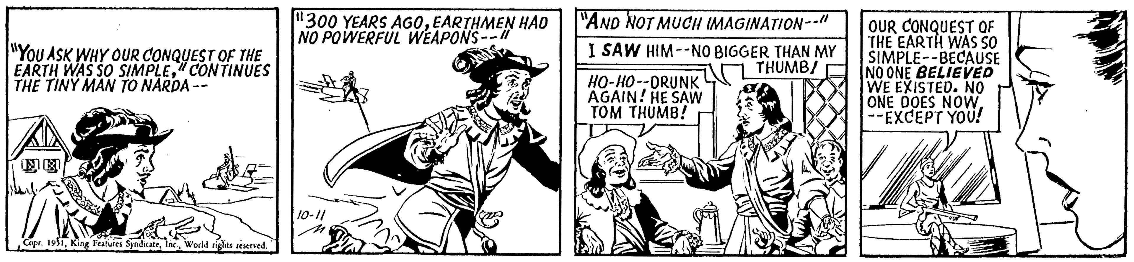 Line art OCR: "YOU ASK WHY OUR CONQUEST OF THE EARTH WAS SO SIMPLE" CONTINUES THE TINY MAN TO NARDA-- Copr. 1931World rights reserved. "300 YEARS AGOEARTHMEN HAD NO POWERFUL WEAPONS--11 10-11 "AND NOT MUCH IMAGINATION-- I SAW HIM--NO BIGGER THAN MY THUMB/ HO-HO--DRUNK AGAIN! HE SAW TOM THUMB! OUR CONQUEST OF THE EARTH WAS SO SIMPLE--BECAUSE NO ONE BELIEVED WE EXISTED. NO IONE DOES NOW--EXCEPT YOU! " YOU ASK WHY OUR CONQUEST OF THE EARTH WAS SO SIMPLE" CONTINUES THE TINY MAN TO NARDA- Copr . 1931King Features SyndicateWorld rights reserved . " 300 YEARS AGOEARTHMEN HAD NO POWERFUL WEAPONS -- 11 10-11 " AND NOT MUCH IMAGINATION- I SAW HIM -- NO BIGGER THAN MY THUMB / HO - HO -- DRUNK AGAIN ! HE SAW TOM THUMB ! OUR CONQUEST OF THE EARTH WAS SO SIMPLE -- BECAUSE NO ONE BELIEVED WE EXISTED . NO IONE DOES NOW--EXCEPT YOU !