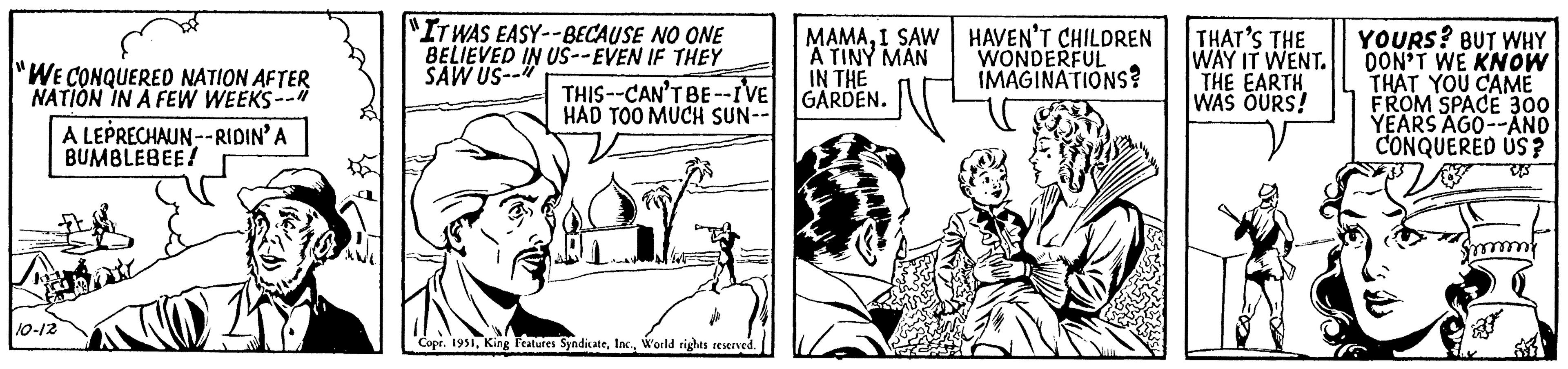 Comic book OCR: "WE CONQUERED NATION AFTER NATION IN A FEW WEEKS--" A LEPRECHAUN--RIDIN' A BUMBLEBEE! 10-12 "IT WAS EASY--BECAUSE NO ONE BELIEVED IN US--EVEN IF THEY SAW US-- THIS-CAN'T BE--I'VE HAD TOO MUCH SUN-- Copr. 1951World rights reserved. MAMAI SAW A TINY MAN IN THE GARDEN. HAVEN'T CHILDREN WONDERFUL IMAGINATIONS? THAT'S THE WAY IT WENT. THE EARTH WAS OURS! YOURS? BUT WHY DON'T WE KNOW THAT YOU CAME FROM SPACE 300 YEARS AGO--AND CONQUERED US ? ES " WE CONQUERED NATION AFTER NATION IN A FEW WEEKS-- " A LEPRECHAUN -- RIDIN ' A BUMBLEBEE ! 10-12 " IT WAS EASY -- BECAUSE NO ONE BELIEVED IN US -- EVEN IF THEY SAW US- THIS - CAN'T BE -- I'VE HAD TOO MUCH SUN- Copr . 1951King Features SyndicateWorld rights reserved . MAMAI SAW A TINY MAN IN THE GARDEN . HAVEN'T CHILDREN WONDERFUL IMAGINATIONS ? THAT'S THE WAY IT WENT . THE EARTH WAS OURS ! YOURS ? BUT WHY DON'T WE KNOW THAT YOU CAME FROM SPACE 300 YEARS AGO -- AND CONQUERED US ? ES
