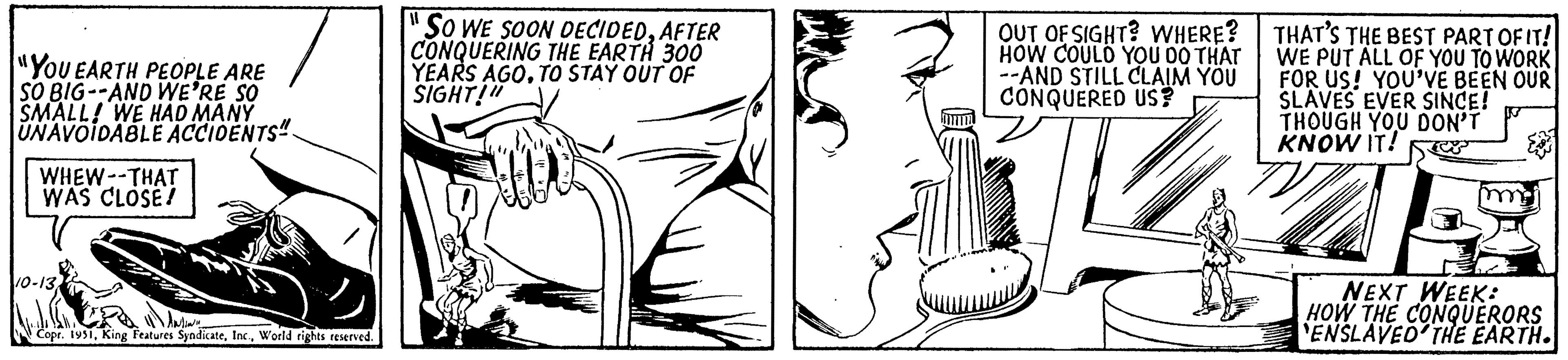 Line OCR: "YOU EARTH PEOPLE ARE SO BIG--AND WE'RE SO SMALL! WE HAD MANY UNAVOIDABLE ACCIDENTS" WHEW--THAT WAS CLOSE! 10-13World rights reserved. "SO WE SOON DECIDEDAFTER CONQUERING THE EARTH 300 YEARS AGOTO STAY OUT OF SIGHT!" OUT OF SIGHT? WHERE? HOW COULD YOU DO THAT --AND STILL CLAIM YOU CONQUERED US? THAT'S THE BEST PART OF IT! WE PUT ALL OF YOU TO WORK FOR US! YOU'VE BEEN OUR SLAVES EVER SINCE! THOUGH YOU DON'T KNOW IT! NEXT WEEK: HOW THE CONQUERORS ENSLAVED THE EARTH. " YOU EARTH PEOPLE ARE SO BIG -- AND WE'RE SO SMALL ! WE HAD MANY UNAVOIDABLE ACCIDENTS " WHEW -- THAT WAS CLOSE ! 10-13Copr . 1951King Features SyndicateWorld rights reserved . " SO WE SOON DECIDEDAFTER CONQUERING THE EARTH 300 YEARS AGOTO STAY OUT OF SIGHT ! " OUT OF SIGHT ? WHERE ? HOW COULD YOU DO THAT --AND STILL CLAIM YOU CONQUERED US ? THAT'S THE BEST PART OF IT ! WE PUT ALL OF YOU TO WORK FOR US ! YOU'VE BEEN OUR SLAVES EVER SINCE ! THOUGH YOU DON'T KNOW IT ! NEXT WEEK : HOW THE CONQUERORS ENSLAVED THE EARTH .
