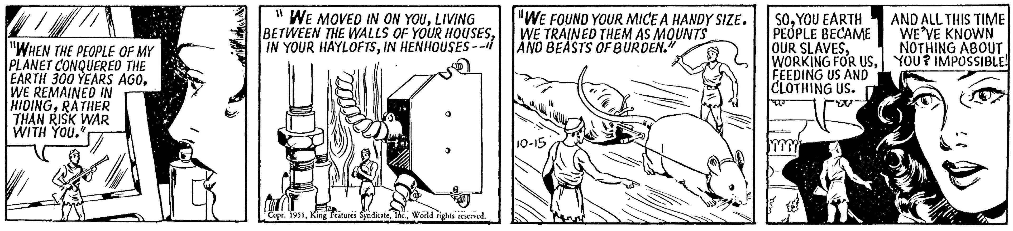Line art OCR: "WHEN THE PEOPLE OF MY PLANET CONQUERED THE EARTH 300 YEARS AGOWE REMAINED IN HIDINGRATHER THAN RISK WAR WITH YOU." 11 WE MOVED IN ON YOULIVING BETWEEN THE WALLS OF YOUR HOUSESIN HENHOUSES -- Copr. 1951World rights reserved. "WE FOUND YOUR MICE A HANDY SIZE. WE TRAINED THEM AS MOUNTS AND BEASTS OF BURDEN." 10-15 SOYOU EARTH PEOPLE BECAME OUR SLAVESFEEDING US AND CLOTHING US. TO AND ALL THIS TIME WE'VE KNOWN NOTHING ABOUT. YOU? IMPOSSIBLE! " WHEN THE PEOPLE OF MY PLANET CONQUERED THE EARTH 300 YEARS AGOWE REMAINED IN HIDINGRATHER THAN RISK WAR WITH YOU . " 11 WE MOVED IN ON YOULIVING BETWEEN THE WALLS OF YOUR HOUSESIN YOUR HAYLOFTSIN HENHOUSES -- Copr . 1951King Features SyndicateWorld rights reserved . " WE FOUND YOUR MICE A HANDY SIZE . WE TRAINED THEM AS MOUNTS AND BEASTS OF BURDEN . " 10-15 SOYOU EARTH PEOPLE BECAME OUR SLAVESWORKING FOR USFEEDING US AND CLOTHING US . TO AND ALL THIS TIME WE'VE KNOWN NOTHING ABOUT . YOU ? IMPOSSIBLE !