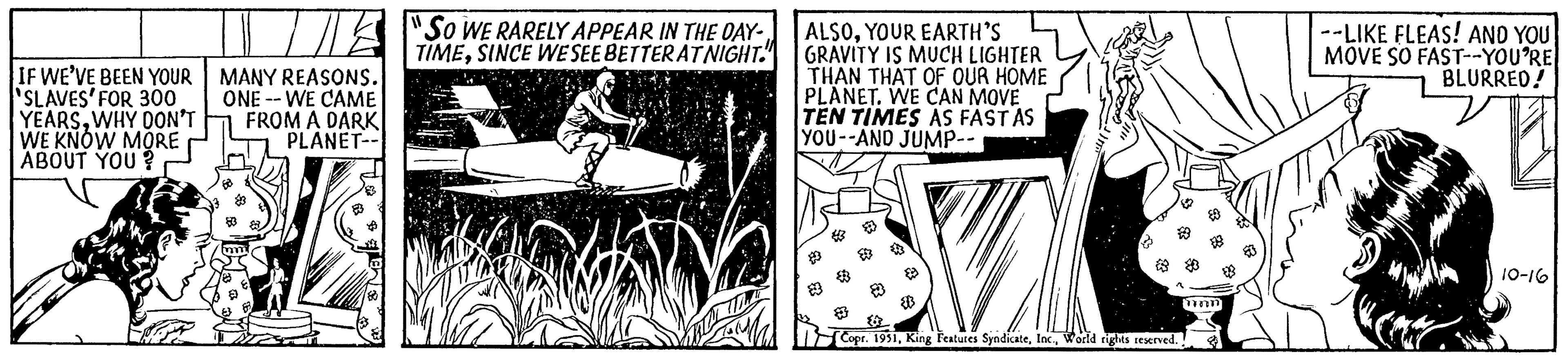 Fiction OCR: IF WE'VE BEEN YOUR SLAVES' FOR 300 YEARSWHY DON'T WE KNOW MORE ABOUT YOU? T MANY REASONS. ONE WE CAME FROM A DARK PLANET-- m 83 "So WE RARELY APPEAR IN THE DAY- TIMESINCE WE SEE BETTER AT NIGHT. wala ALSOYOUR EARTH'S GRAVITY IS MUCH LIGHTER THAN THAT OF OUR HOME PLANET. WE CAN MOVE TEN TIMES AS FAST AS YOU--AND JUMP-- $ * { Copr. 1951World rights reserved. inn --LIKE FLEAS! AND YOU MOVE SO FAST--YOU'RE BLURRED! 10-16 IF WE'VE BEEN YOUR SLAVES ' FOR 300 YEARSWHY DON'T WE KNOW MORE ABOUT YOU ? T MANY REASONS . ONE WE CAME FROM A DARK PLANET- m 83 " So WE RARELY APPEAR IN THE DAY TIMESINCE WE SEE BETTER AT NIGHT . wala ALSOYOUR EARTH'S GRAVITY IS MUCH LIGHTER THAN THAT OF OUR HOME PLANET . WE CAN MOVE TEN TIMES AS FAST AS YOU -- AND JUMP- $ * { Copr . 1951King Features SyndicateWorld rights reserved . inn --LIKE FLEAS ! AND YOU MOVE SO FAST -- YOU'RE BLURRED ! 10-16