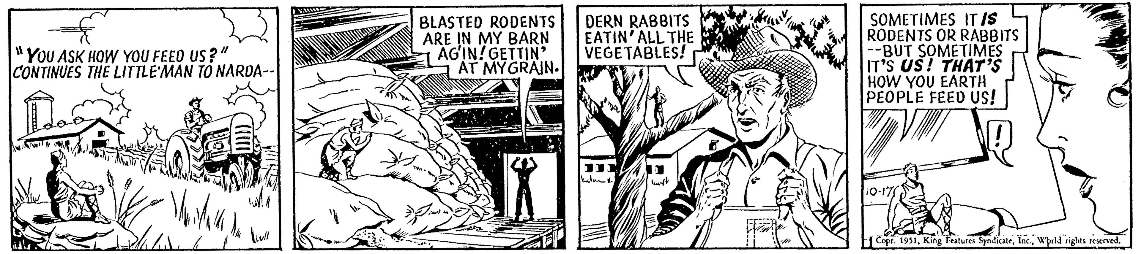 Fiction OCR: "YOU ASK HOW YOU FEED US?" CONTINUES THE LITTLE MAN TO NARDA-- A Vaidava liell ?? BLASTED RODENTS ARE IN MY BARN AG'IN!GETTIN' AT MYGRAIN. DERN RABBITS EATIN'ALL THE VEGETABLES! ???? SOMETIMES IT IS RODENTS OR RABBITS --BUT SOMETIMES IT'S US! THAT'S HOW YOU EARTH PEOPLE FEED US! 10-17 Copr. 1951World rights reserved. " YOU ASK HOW YOU FEED US ? " CONTINUES THE LITTLE MAN TO NARDA- A Vaidava liell ?? BLASTED RODENTS ARE IN MY BARN AG'IN ! GETTIN ' AT MYGRAIN . DERN RABBITS EATIN'ALL THE VEGETABLES ! ???? SOMETIMES IT IS RODENTS OR RABBITS --BUT SOMETIMES IT'S US ! THAT'S HOW YOU EARTH PEOPLE FEED US ! 10-17 Copr . 1951King Features SyndicateWorld rights reserved .