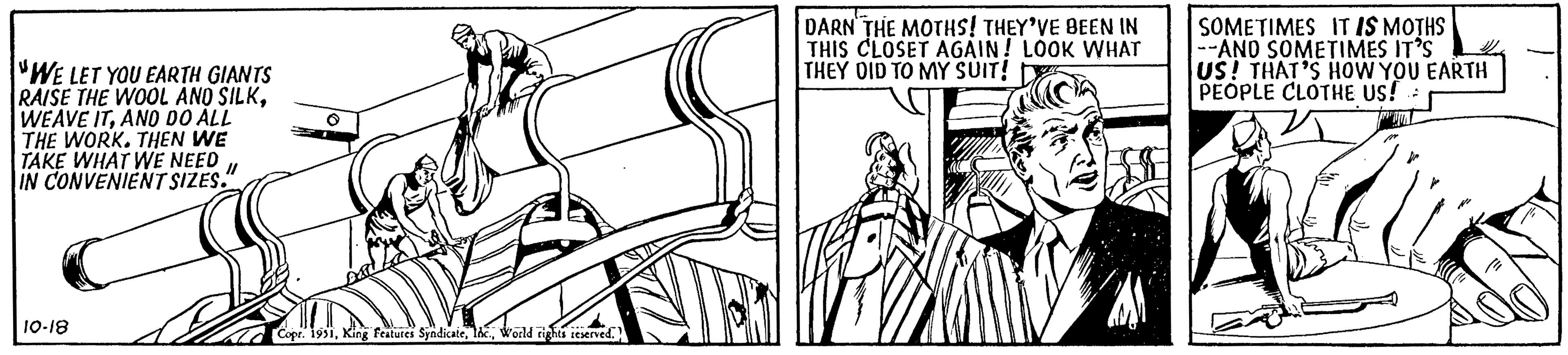 Fictional character OCR: "WE LET YOU EARTH GIANTS RAISE THE WOOL AND SILKAND DO ALL THE WORK. THEN WE TAKE WHAT WE NEED IN CONVENIENT SIZES. 11 10-18 Copr. 1951World rights reserved. DARN THE MOTHS! THEY'VE BEEN IN THIS CLOSET AGAIN! LOOK WHAT THEY DID TO MY SUIT! SOMETIMES IT IS MOTHS --AND SOMETIMES IT'S US! THAT'S HOW YOU EARTH PEOPLE CLOTHE US! " WE LET YOU EARTH GIANTS RAISE THE WOOL AND SILKWEAVE ITAND DO ALL THE WORK . THEN WE TAKE WHAT WE NEED IN CONVENIENT SIZES . 11 10-18 Copr . 1951King Features SyndicateWorld rights reserved . DARN THE MOTHS ! THEY'VE BEEN IN THIS CLOSET AGAIN ! LOOK WHAT THEY DID TO MY SUIT ! SOMETIMES IT IS MOTHS --AND SOMETIMES IT'S US ! THAT'S HOW YOU EARTH PEOPLE CLOTHE US !