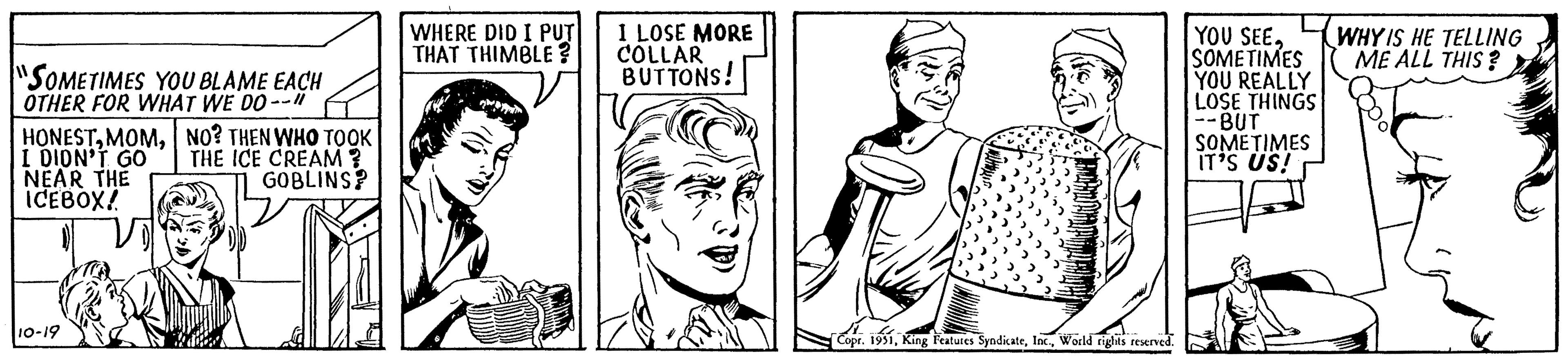 Organism OCR: "SOMETIMES YOU BLAME EACH OTHER FOR WHAT WE DO--"1 HONESTNO? THEN WHO TOOK THE ICE CREAM? I DIDN'T GO NEAR THE ICEBOX! GOBLINS? 10-19 WHERE DID I PUT THAT THIMBLE? I LOSE MORE COLLAR BUTTONS! YOU SEEWHY IS HE TELLING ME ALL THIS? SOMETIMES YOU REALLY LOSE THINGS --BUT SOMETIMES IT'S US! E Copr. 1951World rights reserved. " SOMETIMES YOU BLAME EACH OTHER FOR WHAT WE DO -- " 1 HONESTNO ? THEN WHO TOOK THE ICE CREAM ? I DIDN'T GO NEAR THE ICEBOX ! GOBLINS ? 10-19 WHERE DID I PUT THAT THIMBLE ? I LOSE MORE COLLAR BUTTONS ! YOU SEEWHY IS HE TELLING ME ALL THIS ? SOMETIMES YOU REALLY LOSE THINGS --BUT SOMETIMES IT'S US ! E Copr . 1951King Features SyndicateWorld rights reserved .