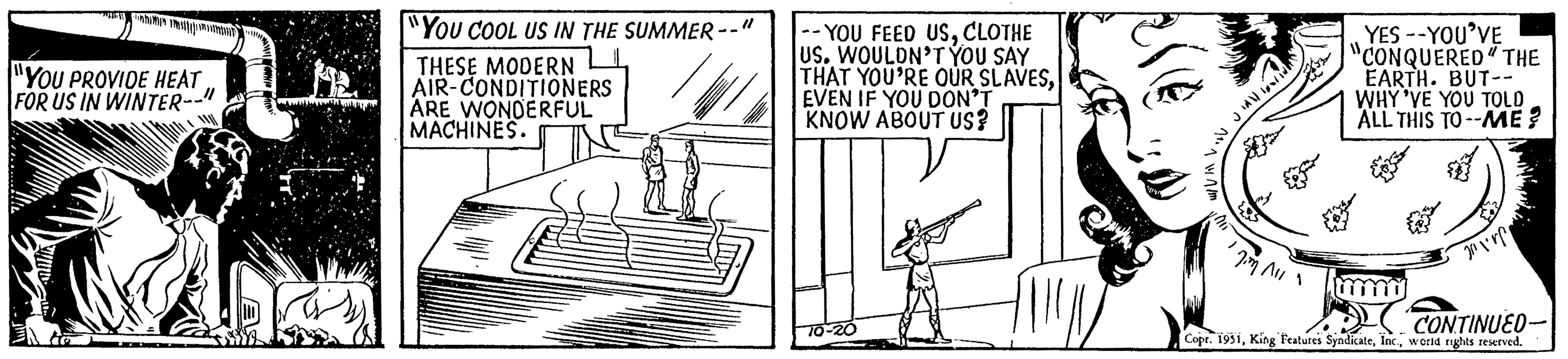 Line art OCR: "YOU PROVIDE HEAT FOR US IN WINTER-- "1 A to "You COOL US IN THE SUMMER- THESE MODERN AIR-CONDITIONERS ARE WONDERFUL MACHINES. --YOU FEED USCLOTHE US. WOULDN'T YOU SAY THAT YOU'RE OUR SLAVESEVEN IF YOU DON'T KNOW ABOUT US? 70-20 U JAVN Jim All 11 YES --YOU'VE "CONQUERED THE EARTH. BUT-- WHY'VE YOU TOLD ALL THIS TO--ME? my E 2011 CONTINUED Copr. 1951world rights reserved. " YOU PROVIDE HEAT FOR US IN WINTER- " 1 A to " You COOL US IN THE SUMMER THESE MODERN AIR - CONDITIONERS ARE WONDERFUL MACHINES . --YOU FEED USCLOTHE US . WOULDN'T YOU SAY THAT YOU'RE OUR SLAVESEVEN IF YOU DON'T KNOW ABOUT US ? 70-20 U JAVN Jim All 11 YES --YOU'VE " CONQUERED THE EARTH . BUT- WHY'VE YOU TOLD ALL THIS TO -- ME ? my E 2011 CONTINUED Copr . 1951King Features Syndicateworld rights reserved .