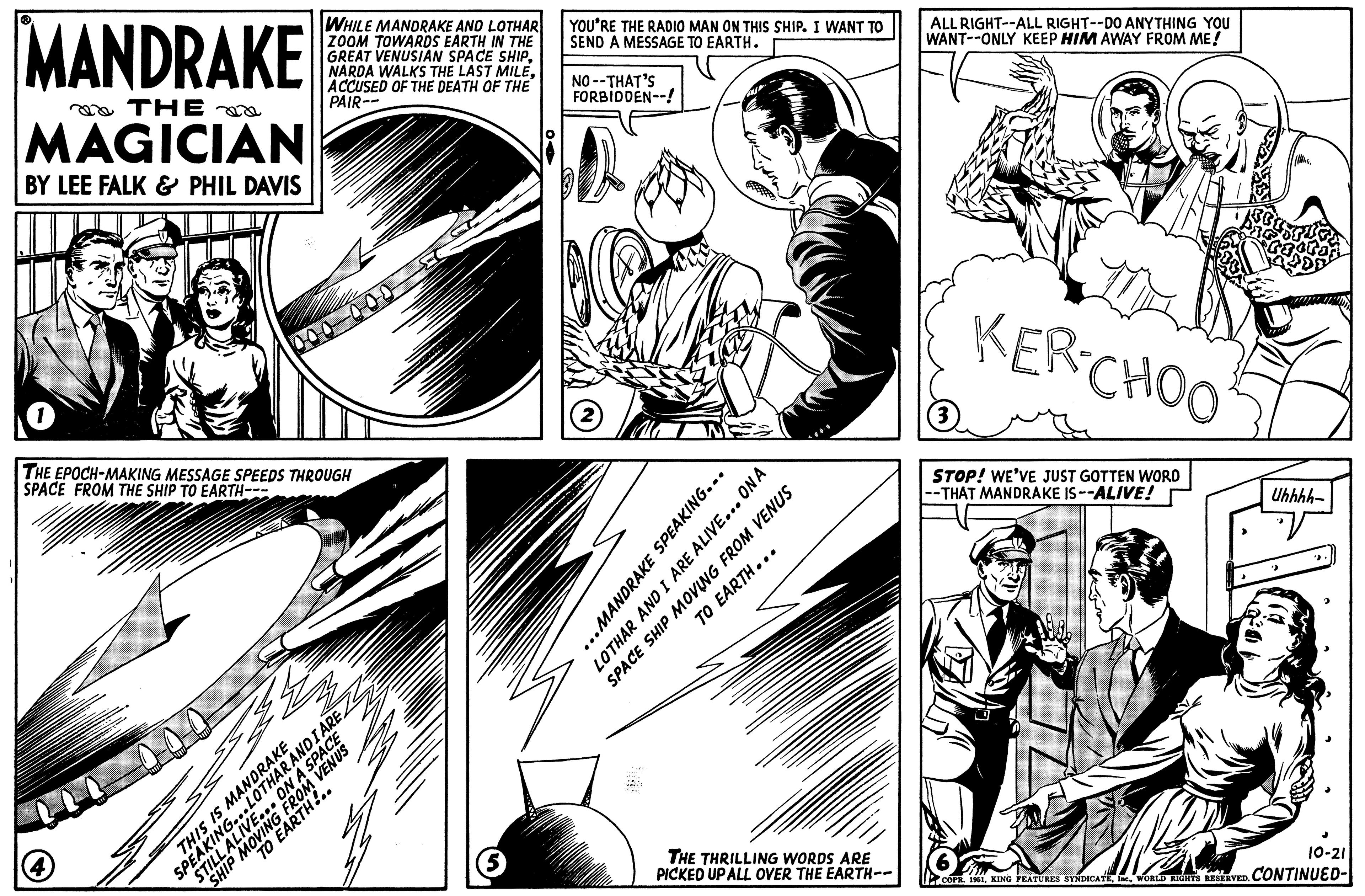 Publication OCR: ?R MANDRAKE THE MAGICIAN BY LEE FALK & PHIL DAVIS 1 00 (4) WHILE MANDRAKE AND LOTHAR ZOOM TOWARDS EARTH IN THE GREAT VENUSIAN SPACE SHIPACCUSED OF THE DEATH OF THE PAIR-- THE EPOCH-MAKING MESSAGE SPEEDS THROUGH SPACE FROM THE SHIP TO EARTH--- THIS IS MANDRAKE STILL ALIVE... ON A SPACE SPEAKING...LOTHAR ANDIARE SHIP MOVING FROM VENUS TO EARTH!.. (5 YOU'RE THE RADIO MAN ON THIS SHIP. I WANT TO SEND A MESSAGE TO EARTH. NO--THAT'S FORBIDDEN--! 2 ..MANDRAKE SPEAKING... LOTHAR AND I ARE ALIVE... ON A SPACE SHIP MOVING FROM VENUS TO EARTH... THE THRILLING WORDS ARE PICKED UP ALL OVER THE EARTH-- ALL RIGHT--ALL RIGHT--DO ANYTHING YOU WANT--ONLY KEEP HIM AWAY FROM ME! (3 KER-CHOO STOP! WE'VE JUST GOTTEN WORD --THAT MANDRAKE IS--ALIVE! Uhhhh- J 10-21 COPR. 1961WORLD RIGHTS RESERVED. CONTINUED- ?R MANDRAKE THE MAGICIAN BY LEE FALK & PHIL DAVIS 1 00 ( 4 ) WHILE MANDRAKE AND LOTHAR ZOOM TOWARDS EARTH IN THE GREAT VENUSIAN SPACE SHIPNARDA WALKS THE LAST MILEACCUSED OF THE DEATH OF THE PAIR- THE EPOCH - MAKING MESSAGE SPEEDS THROUGH SPACE FROM THE SHIP TO EARTH --- THIS IS MANDRAKE STILL ALIVE ... ON A SPACE SPEAKING ... LOTHAR ANDIARE SHIP MOVING FROM VENUS TO EARTH ! .. ( 5 YOU'RE THE RADIO MAN ON THIS SHIP . I WANT TO SEND A MESSAGE TO EARTH . NO -- THAT'S FORBIDDEN-- ! 2 ..MANDRAKE SPEAKING ... LOTHAR AND I ARE ALIVE ... ON A SPACE SHIP MOVING FROM VENUS TO EARTH ... THE THRILLING WORDS ARE PICKED UP ALL OVER THE EARTH- ALL RIGHT -- ALL RIGHT -- DO ANYTHING YOU WANT -- ONLY KEEP HIM AWAY FROM ME ! ( 3 KER - CHOO STOP ! WE'VE JUST GOTTEN WORD --THAT MANDRAKE IS -- ALIVE ! Uhhhh J 10-21 COPR . 1961KING FEATURES SYNDICATEWORLD RIGHTS RESERVED . CONTINUED