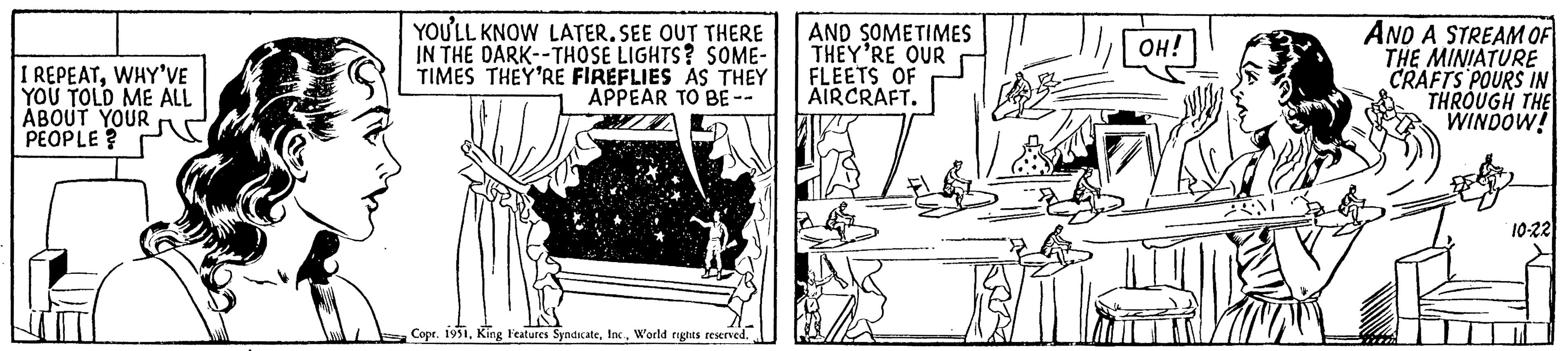 Creative arts OCR: I REPEATWHY'VE YOU TOLD ME ALL ABOUT YOUR PEOPLE? YOU'LL KNOW LATER. SEE OUT THERE IN THE DARK--THOSE LIGHTS? SOME- TIMES THEY'RE FIREFLIES AS THEY APPEAR TO BE -- Copr. 1951World rights reserved. AND SOMETIMES THEY'RE OUR FLEETS OF AIRCRAFT. OH! AM AV AND A STREAM OF THE MINIATURE CRAFTS POURS IN THROUGH THE WINDOW! 10-22 I REPEATWHY'VE YOU TOLD ME ALL ABOUT YOUR PEOPLE ? YOU'LL KNOW LATER . SEE OUT THERE IN THE DARK -- THOSE LIGHTS ? SOME TIMES THEY'RE FIREFLIES AS THEY APPEAR TO BE -- Copr . 1951King Features SyndicateWorld rights reserved . AND SOMETIMES THEY'RE OUR FLEETS OF AIRCRAFT . OH ! AM AV AND A STREAM OF THE MINIATURE CRAFTS POURS IN THROUGH THE WINDOW ! 10-22