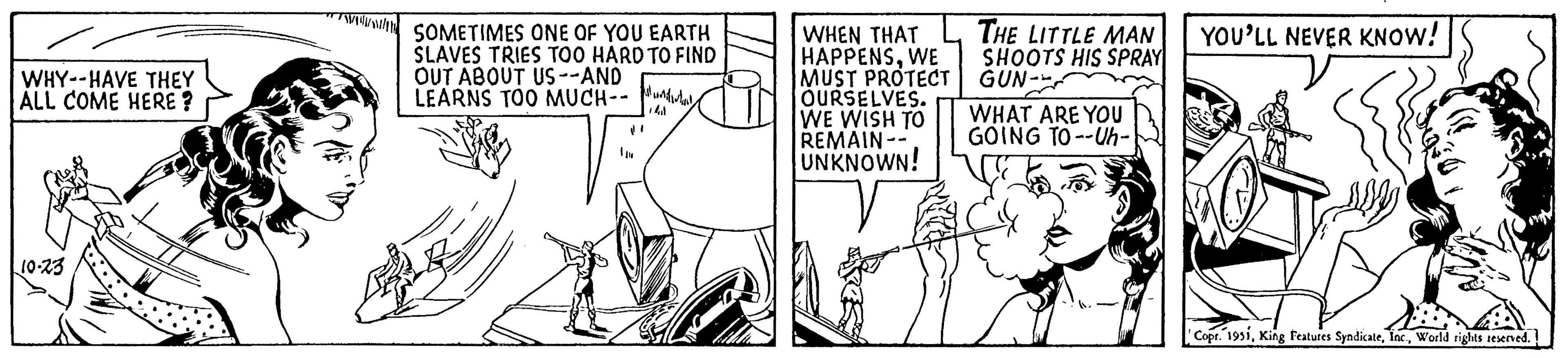 Illustration OCR: WHY--HAVE THEY ALL COME HERE? 10-23 SOMETIMES ONE OF YOU EARTH SLAVES TRIES TOO HARD TO FIND OUT ABOUT US --AND LEARNS TOO MUCH-- WHEN THAT HAPPENSWE MUST PROTECT OURSELVES. WE WISH TO REMAIN- UNKNOWN! THE LITTLE MAN SHOOTS HIS SPRAY GUN- WHAT ARE YOU GOING TO--Uh- YOU'LL NEVER KNOW! Copr. 1951World rights reserved. WHY -- HAVE THEY ALL COME HERE ? 10-23 SOMETIMES ONE OF YOU EARTH SLAVES TRIES TOO HARD TO FIND OUT ABOUT US --AND LEARNS TOO MUCH- WHEN THAT HAPPENSWE MUST PROTECT OURSELVES . WE WISH TO REMAIN UNKNOWN ! THE LITTLE MAN SHOOTS HIS SPRAY GUN WHAT ARE YOU GOING TO -- Uh YOU'LL NEVER KNOW ! Copr . 1951King Features SyndicateWorld rights reserved .