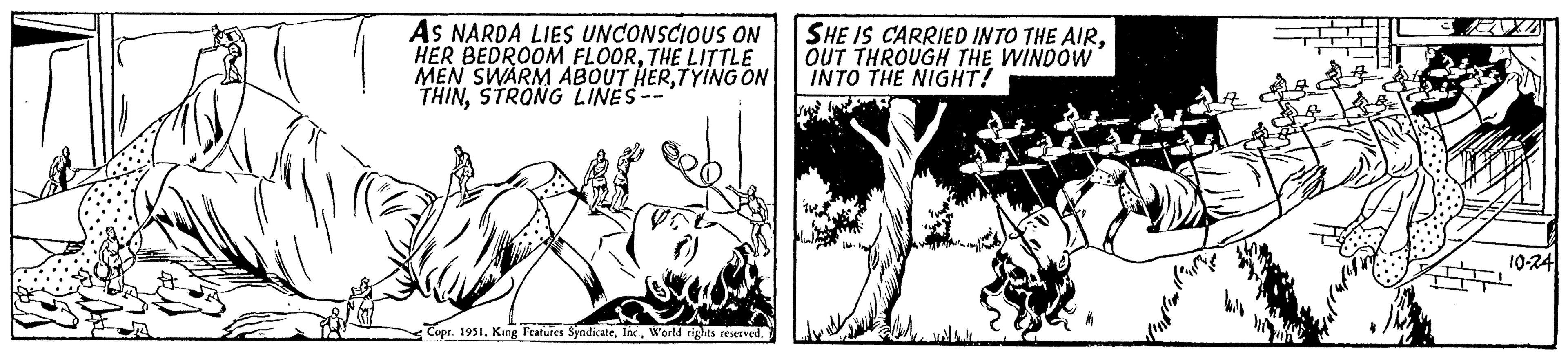 Monochrome OCR: AS NARDA LIES UNCONSCIOUS ON HER BEDROOM FLOORTHE LITTLE MEN SWARM ABOUT HERTYING ON THINSTRONG LINES- Copr. 1951World rights reserved. SHE IS CARRIED INTO THE AIROUT THROUGH THE WINDOW INTO THE NIGHT! illimi im 10-241 AS NARDA LIES UNCONSCIOUS ON HER BEDROOM FLOORTHE LITTLE MEN SWARM ABOUT HERTYING ON THINSTRONG LINES Copr . 1951King Features SyndicateWorld rights reserved . SHE IS CARRIED INTO THE AIROUT THROUGH THE WINDOW INTO THE NIGHT ! illimi im 10-241