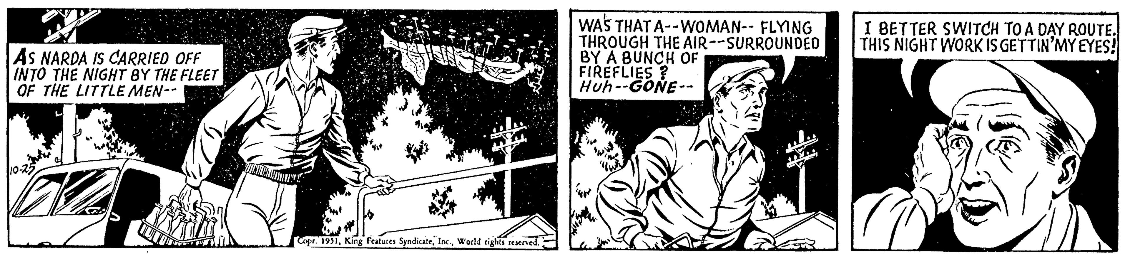 Drawing OCR: AS NARDA IS CARRIED OFF INTO THE NIGHT BY THE FLEET OF THE LITTLE MEN-- Copr. 1951World rights reserved. WAS THAT A--WOMAN-- FLYING THROUGH THE AIR--SURROUNDED BY A BUNCH OF FIREFLIES ? Huh--GONE-- I BETTER SWITCH TO A DAY ROUTE. THIS NIGHT WORK IS GETTIN'MY EYES! AS NARDA IS CARRIED OFF INTO THE NIGHT BY THE FLEET OF THE LITTLE MEN- Copr . 1951King Features SyndicateWorld rights reserved . WAS THAT A -- WOMAN-- FLYING THROUGH THE AIR -- SURROUNDED BY A BUNCH OF FIREFLIES ? Huh -- GONE- I BETTER SWITCH TO A DAY ROUTE . THIS NIGHT WORK IS GETTIN'MY EYES !