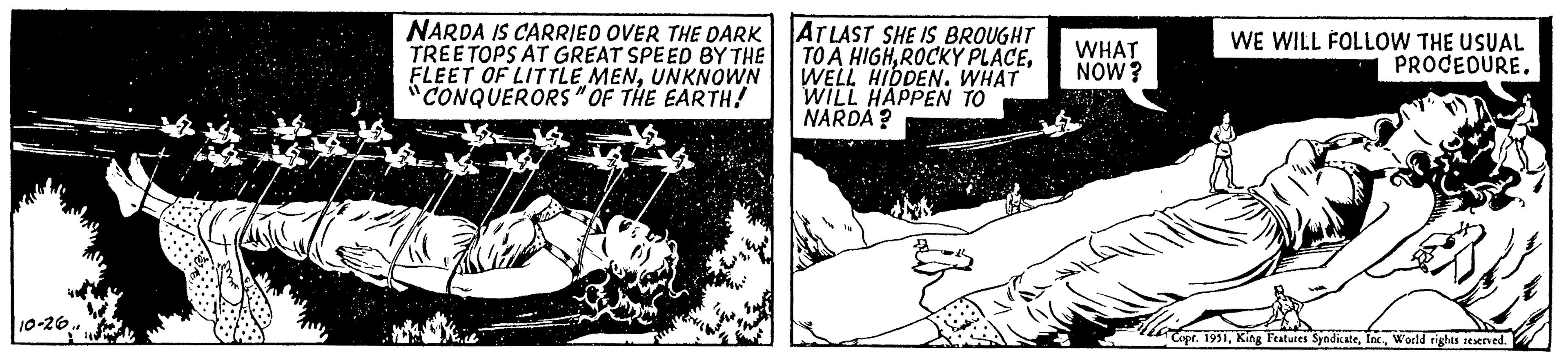 Rectangle OCR: 10-26.. NARDA IS CARRIED OVER THE DARK TREE TOPS AT GREAT SPEED BY THE FLEET OF LITTLE MENUNKNOWN "CONQUERORS" OF THE EARTH! AT LAST SHE IS BROUGHT TO A HIGHWELL HIDDEN. WHAT WILL HAPPEN TO NARDA? WHAT NOW? WE WILL FOLLOW THE USUAL PROCEDURE. Copt. 1951World rights reserved. 10-26 .. NARDA IS CARRIED OVER THE DARK TREE TOPS AT GREAT SPEED BY THE FLEET OF LITTLE MENUNKNOWN " CONQUERORS " OF THE EARTH ! AT LAST SHE IS BROUGHT TO A HIGHROCKY PLACEWELL HIDDEN . WHAT WILL HAPPEN TO NARDA ? WHAT NOW ? WE WILL FOLLOW THE USUAL PROCEDURE . Copt . 1951King Features SyndicateWorld rights reserved .