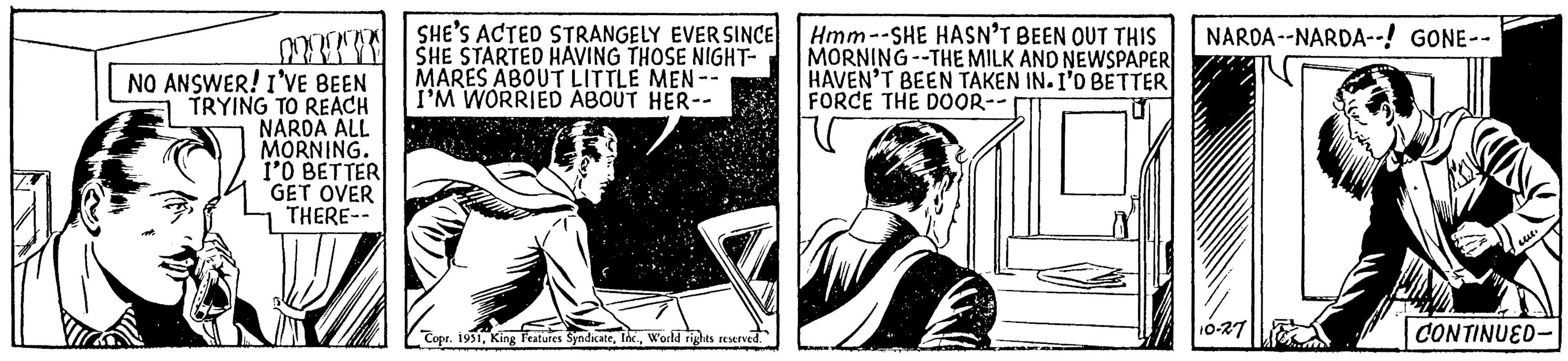 Newspaper OCR: NO ANSWER! I'VE BEEN TRYING TO REACH NARDA ALL MORNING. I'O BETTER GET OVER THERE-- SHE'S ACTED STRANGELY EVER SINCE SHE STARTED HAVING THOSE NIGHT- MARES ABOUT LITTLE MEN -- I'M WORRIED ABOUT HER-- Copr. 1951World rights reserved. Hmm--SHE HASN'T BEEN OUT THIS MORNING -THE MILK AND NEWSPAPER HAVEN'T BEEN TAKEN IN. I'D BETTER FORCE THE DOOR-- NARDA--NARDA--! GONE-- 10-27 Luc. CONTINUED- NO ANSWER ! I'VE BEEN TRYING TO REACH NARDA ALL MORNING . I'O BETTER GET OVER THERE- SHE'S ACTED STRANGELY EVER SINCE SHE STARTED HAVING THOSE NIGHT MARES ABOUT LITTLE MEN -- I'M WORRIED ABOUT HER- Copr . 1951King Features SyndicateWorld rights reserved . Hmm -- SHE HASN'T BEEN OUT THIS MORNING -THE MILK AND NEWSPAPER HAVEN'T BEEN TAKEN IN . I'D BETTER FORCE THE DOOR- NARDA -- NARDA-- ! GONE- 10-27 Luc . CONTINUED