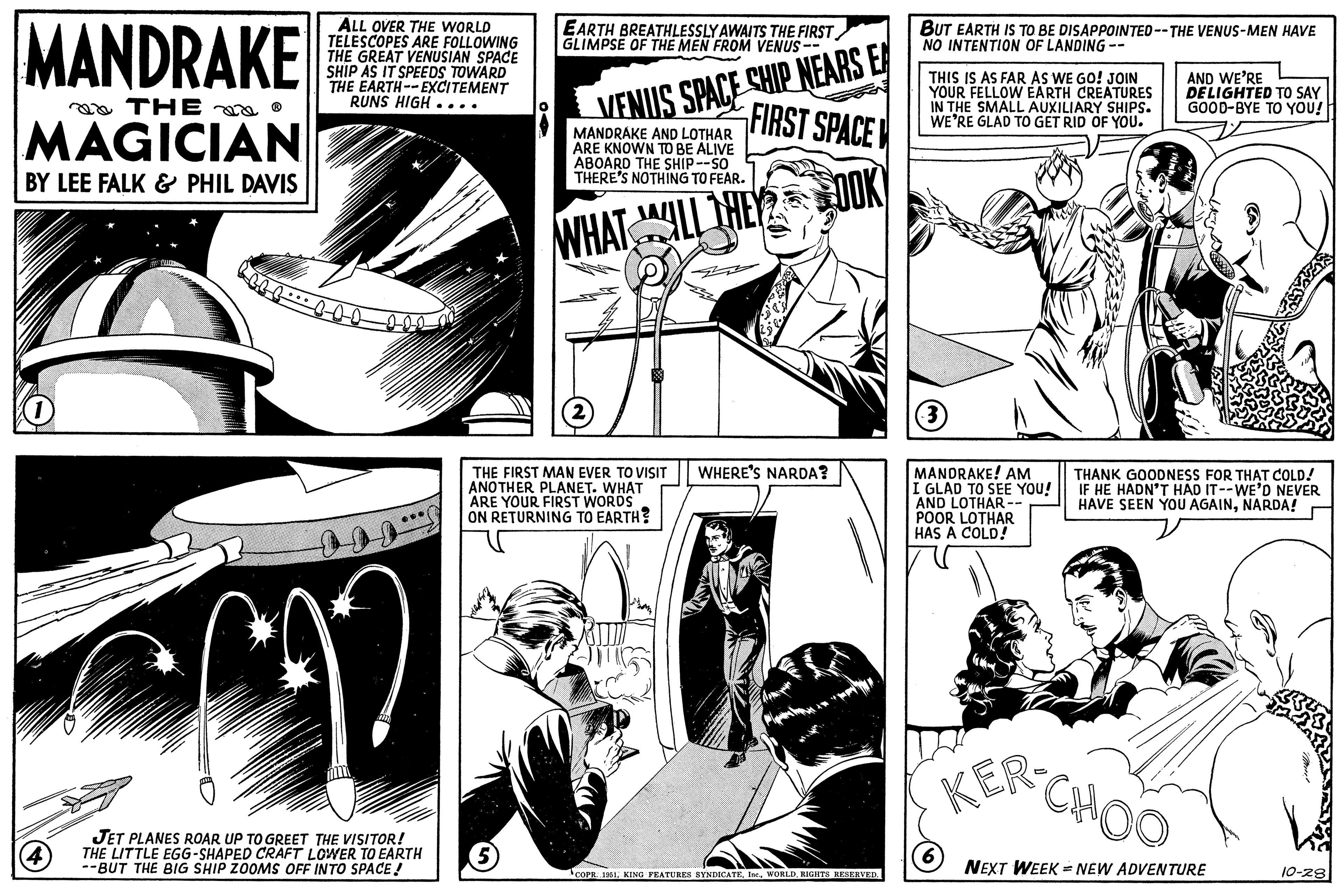 Publication OCR: MANDRAKE THE? MAGICIAN BY LEE FALK & PHIL DAVIS 1 4 CALLE ALL OVER THE WORLD TELESCOPES ARE FOLLOWING THE GREAT VENUSIAN SPACE SHIP AS IT SPEEDS TOWARD THE EARTH--EXCITEMENT RUNS HIGH.... mm JET PLANES ROAR UP TO GREET THE VISITOR! THE LITTLE EGG-SHAPED CRAFT LOWER TO EARTH --BUT THE BIG SHIP ZOOMS OFF INTO SPACE! EARTH BREATHLESSLY AWAITS THE FIRST GLIMPSE OF THE MEN FROM VENUS-- (5) VENUS SPACE SHIP NEARS EA FIRST SPACE MANDRAKE AND LOTHAR ARE KNOWN TO BE ALIVE ABOARD THE SHIP--SO THERE'S NOTHING TO FEAR. WHAT WILL THE OOK (2) THE FIRST MAN EVER TO VISIT ANOTHER PLANET. WHAT ARE YOUR FIRST WORDS ON RETURNING TO EARTH? WHERE'S NARDA? COPR. 1951RIGHTS RESERVED. BUT EARTH IS TO BE DISAPPOINTED --THE VENUS-MEN HAVE NO INTENTION OF LANDING -- THIS IS AS FAR AS WE GO! JOIN YOUR FELLOW EARTH CREATURES IN THE SMALL AUXILIARY SHIPS. WE'RE GLAD TO GET RID OF YOU. 3 MANDRAKE! AM I GLAD TO SEE YOU! AND LOTHAR -- POOR LOTHAR HAS A COLD! (6) AND WE'RE DELIGHTED TO SAY GOOD-BYE TO YOU! THANK GOODNESS FOR THAT COLD! IF HE HADN'T HAD IT--WE'D NEVER HAVE SEEN YOU AGAINNARDA! KER CHOO NEXT WEEK = NEW ADVENTURE Me 10-28 MANDRAKE THE? MAGICIAN BY LEE FALK & PHIL DAVIS 1 4 CALLE ALL OVER THE WORLD TELESCOPES ARE FOLLOWING THE GREAT VENUSIAN SPACE SHIP AS IT SPEEDS TOWARD THE EARTH -- EXCITEMENT RUNS HIGH .... mm JET PLANES ROAR UP TO GREET THE VISITOR ! THE LITTLE EGG - SHAPED CRAFT LOWER TO EARTH --BUT THE BIG SHIP ZOOMS OFF INTO SPACE ! EARTH BREATHLESSLY AWAITS THE FIRST GLIMPSE OF THE MEN FROM VENUS- ( 5 ) VENUS SPACE SHIP NEARS EA FIRST SPACE MANDRAKE AND LOTHAR ARE KNOWN TO BE ALIVE ABOARD THE SHIP -- SO THERE'S NOTHING TO FEAR . WHAT WILL THE OOK ( 2 ) THE FIRST MAN EVER TO VISIT ANOTHER PLANET . WHAT ARE YOUR FIRST WORDS ON RETURNING TO EARTH ? WHERE'S NARDA ? COPR . 1951KING FEATURES SYNDICATERIGHTS RESERVED . BUT EARTH IS TO BE DISAPPOINTED --THE VENUS - MEN HAVE NO INTENTION OF LANDING -- THIS IS AS FAR AS WE GO ! JOIN YOUR FELLOW EARTH CREATURES IN THE SMALL AUXILIARY SHIPS . WE'RE GLAD TO GET RID OF YOU . 3 MANDRAKE ! AM I GLAD TO SEE YOU ! AND LOTHAR -- POOR LOTHAR HAS A COLD ! ( 6 ) AND WE'RE DELIGHTED TO SAY GOOD - BYE TO YOU ! THANK GOODNESS FOR THAT COLD ! IF HE HADN'T HAD IT -- WE'D NEVER HAVE SEEN YOU AGAINNARDA ! KER CHOO NEXT WEEK = NEW ADVENTURE Me 10-28