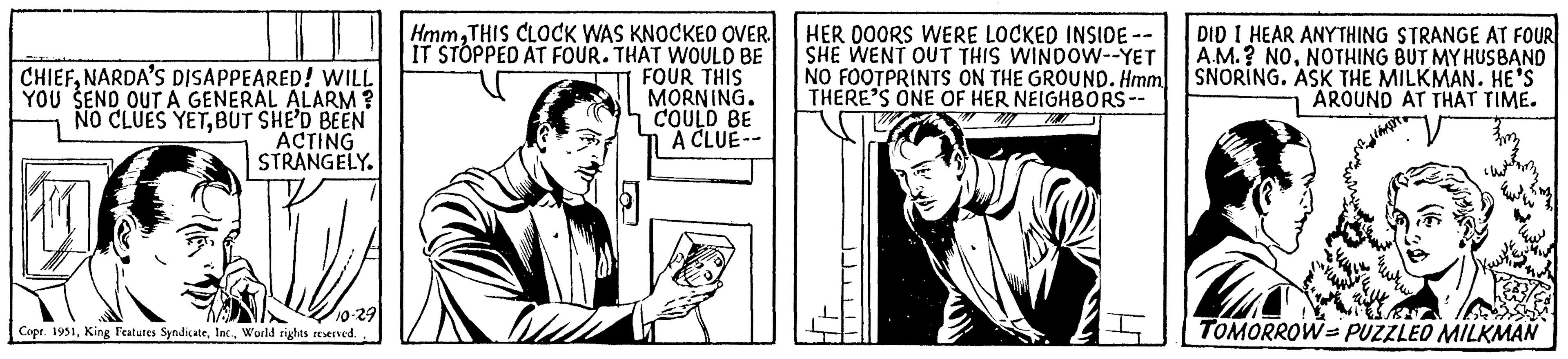 Illustration OCR: CHIEFNARDA'S DISAPPEARED! WILL YOU SEND OUT A GENERAL ALARM? NO CLUES YETBUT SHE'D BEEN ACTING STRANGELY. 10-29 Copr. 1951World rights reserved. HmmTHIS CLOCK WAS KNOCKED OVER. IT STOPPED AT FOUR. THAT WOULD BE FOUR THIS MORNING. COULD BE A CLUE-- HER DOORS WERE LOCKED INSIDE -- SHE WENT OUT THIS WINDOW--YET NO FOOTPRINTS ON THE GROUND. Hmm. THERE'S ONE OF HER NEIGHBORS-- DID I HEAR ANYTHING STRANGE AT FOUR A.M.? NONOTHING BUT MY HUSBAND SNORING. ASK THE MILKMAN. HE'S AROUND AT THAT TIME. TOMORROW-PUZZLED MILKMAN CHIEFNARDA'S DISAPPEARED ! WILL YOU SEND OUT A GENERAL ALARM ? NO CLUES YETBUT SHE'D BEEN ACTING STRANGELY . 10-29 Copr . 1951King Features SyndicateWorld rights reserved . HmmTHIS CLOCK WAS KNOCKED OVER . IT STOPPED AT FOUR . THAT WOULD BE FOUR THIS MORNING . COULD BE A CLUE- HER DOORS WERE LOCKED INSIDE -- SHE WENT OUT THIS WINDOW -- YET NO FOOTPRINTS ON THE GROUND . Hmm . THERE'S ONE OF HER NEIGHBORS- DID I HEAR ANYTHING STRANGE AT FOUR A.M. ? NONOTHING BUT MY HUSBAND SNORING . ASK THE MILKMAN . HE'S AROUND AT THAT TIME . TOMORROW - PUZZLED MILKMAN