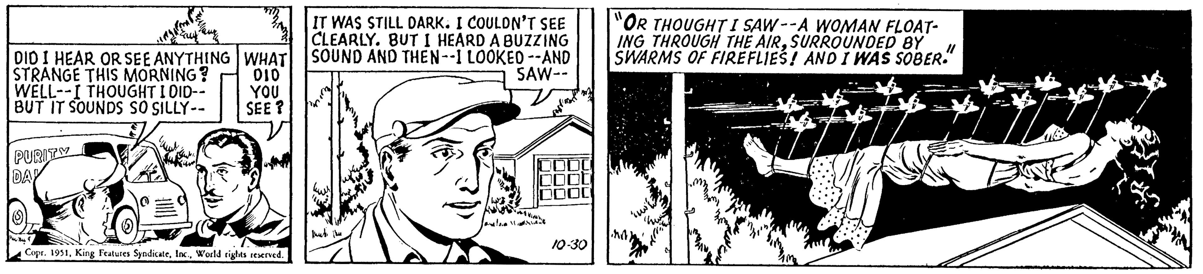 Illustration OCR: DID I HEAR OR SEE ANYTHING WHAT STRANGE THIS MORNING? 010 WELL--I THOUGHT I DID-- YOU BUT IT SOUNDS SO SILLY-- SEE? PURITY DAY (S) Me Buy Copr. 1951World rights reserved. IT WAS STILL DARK. I COULDN'T SEE CLEARLY. BUT I HEARD A BUZZING SOUND AND THEN--1 LOOKED--AND SAW-- ATVING Jau!!!. DO ot 00 10-30 "OR THOUGHT I SAW--A WOMAN FLOAT- ING THROUGH THE AIRSURROUNDED BY SWARMS OF FIREFLIES! AND I WAS SOBER. M ink hw www ? DID I HEAR OR SEE ANYTHING WHAT STRANGE THIS MORNING ? 010 WELL -- I THOUGHT I DID-- YOU BUT IT SOUNDS SO SILLY- SEE ? PURITY DAY ( S ) Me Buy Copr . 1951King Features SyndicateWorld rights reserved . IT WAS STILL DARK . I COULDN'T SEE CLEARLY . BUT I HEARD A BUZZING SOUND AND THEN -- 1 LOOKED -- AND SAW- ATVING Jau !!! . DO ot 00 10-30 " OR THOUGHT I SAW -- A WOMAN FLOAT ING THROUGH THE AIRSURROUNDED BY SWARMS OF FIREFLIES ! AND I WAS SOBER . M ink hw www ?