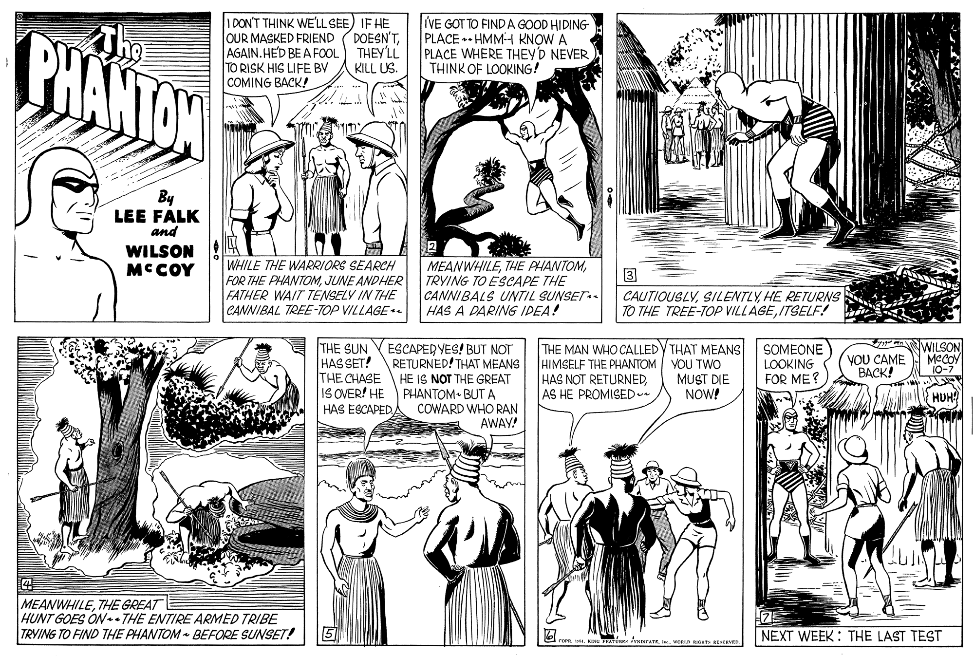 Jaw OCR: I DON'T THINK WE'LL SEE) IF HE PHANTON IVE DOESN'TTHEY'LL KILL US. TO FINDA GOOD HIDING- PLACE • HMM-H KNOW A PLACE WHERE THEY'D NEVER THINK OF LOOKING! OUR MASKED FRIEND AGAIN. HE'D BE A FOOL TO RISK HIS LIFE BV COMING BACK! By LEE FALK and 2 MEANWHILETRYING TO ESCAPE THE CANNIBALS UNTIL SUNSET HAS A DARING IDEA! WILSON MC COY WHILE THE WARRIORS SEARCH FOR THE PHANTOMJUNE ANDHER 3 FATHER WAIT TENSELY IN THE CANNIBAL TREE-TOP VILLAGE - CAUTIOUSLYHE RETURNS TO THE TREE-TOP VILLAGEITSELF! THE SUN HAS SET! ESCAPERYES! BUT NOT RETURNED! THAT MEANS THE CHASE HE IS NOT THE GREAT PHANTOM• BUT A COWARD WHO RAN AWAY! THE MAN WHO CALLEDY THAT MEANS HIMSELF THE PHANTOM HAS NOT RETURNEDAS HE PROMISED WILSON MeCOY 10-7 VOU TWO MUST DIE NOW! SOMEONE LOOKING FOR ME? YOU CAME BACK! IS OVER! HE HAS ESCAPEDHUH? MEANWHILETHE GREAT HUNT GOES ON - THE ENTIRE ARMED TRIBE TRVING TO FIND THE PHANTOM BEFORE SUNSET! 75 NEXT WEEK : THE LAST TEST TE NDerATENORLD RIOT ERVED I DON'T THINK WE'LL SEE) IF HE PHANTON IVE DOESN'TTHEY'LL KILL US. TO FINDA GOOD HIDING- PLACE • HMM-H KNOW A PLACE WHERE THEY'D NEVER THINK OF LOOKING! OUR MASKED FRIEND AGAIN. HE'D BE A FOOL TO RISK HIS LIFE BV COMING BACK! By LEE FALK and 2 MEANWHILETHE PHANTOMTRYING TO ESCAPE THE CANNIBALS UNTIL SUNSET HAS A DARING IDEA! WILSON MC COY WHILE THE WARRIORS SEARCH FOR THE PHANTOMJUNE ANDHER 3 FATHER WAIT TENSELY IN THE CANNIBAL TREE-TOP VILLAGE - CAUTIOUSLYHE RETURNS TO THE TREE-TOP VILLAGEITSELF! THE SUN HAS SET! ESCAPERYES! BUT NOT RETURNED! THAT MEANS THE CHASE HE IS NOT THE GREAT PHANTOM• BUT A COWARD WHO RAN AWAY! THE MAN WHO CALLEDY THAT MEANS HIMSELF THE PHANTOM HAS NOT RETURNEDAS HE PROMISED WILSON MeCOY 10-7 VOU TWO MUST DIE NOW! SOMEONE LOOKING FOR ME? YOU CAME BACK! IS OVER! HE HAS ESCAPEDHUH? MEANWHILETHE GREAT HUNT GOES ON - THE ENTIRE ARMED TRIBE TRVING TO FIND THE PHANTOM BEFORE SUNSET! 75 NEXT WEEK : THE LAST TEST TE NDerATENORLD RIOT ERVED