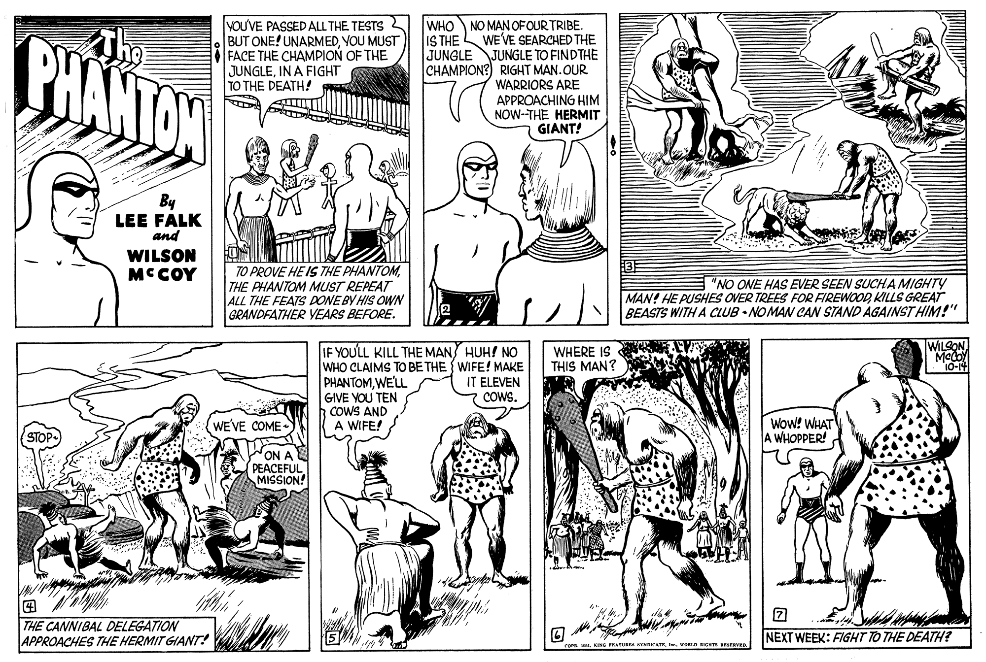 Organism OCR: PHANTON yOU'VE PASSED ALL THE TESTS 2 BUT ONE! UNARMEDYOU MUST FACE THE CHAMPION OF THE JUNGLEIN A FIGHT TO THE DEATH! WHO NO MAN OFOUR TRIBE. WE'VE SEARCHED THE JUNGLE JUNGLE TO FINDTHE CHAMPION? RIGHT MAN.OUR WARRIORS ARE APPROACHING HIM NOW-THE HERMIT GIANT! IS THE By LEE FALK and WILSON MCCOY TO PROVE HE IS THE PHANTOM THE PHANTOM MUST REPEAT ALL THE FEATS DONEBY HIS OWN GRANDFATHER YEARS BEFORE. "NO ONE HAS EVER SEEN SUCHA MIGHTY MAN! HE PUSHES OVER TREES FOR FIREWOOD KILLS GREAT BEASTS WITH A CLUB • NOMAW CAN STAND AGAINST HIM!"" WILSON IF YOULL KILL THE MAN HUH! NO WHO CLAIMS TO BE THE {WIFE! MAKE PHANTOMWE'LL GIVE YOU TEN COWS AND A WIFE! WHERE IS THIS MAN? 10-14 IT ELEVEN COWS. Wow! WHAT A WHOPPER! WEVE COME WON A PEACEFUL MISSION! ? THE CANNIBAL DELEGATION APPROACHES THE HERMIT GIANT! NEXT WEEK: FIGHT TO THE DEATH? FEATURES SYNnKATE. I. KOELD RIGHTS RESERVED. PHANTON yOU'VE PASSED ALL THE TESTS 2 BUT ONE! UNARMEDYOU MUST FACE THE CHAMPION OF THE JUNGLEIN A FIGHT TO THE DEATH! WHO NO MAN OFOUR TRIBE. WE'VE SEARCHED THE JUNGLE JUNGLE TO FINDTHE CHAMPION? RIGHT MAN.OUR WARRIORS ARE APPROACHING HIM NOW-THE HERMIT GIANT! IS THE By LEE FALK and WILSON MCCOY TO PROVE HE IS THE PHANTOM THE PHANTOM MUST REPEAT ALL THE FEATS DONEBY HIS OWN GRANDFATHER YEARS BEFORE. "NO ONE HAS EVER SEEN SUCHA MIGHTY MAN! HE PUSHES OVER TREES FOR FIREWOOD KILLS GREAT BEASTS WITH A CLUB • NOMAW CAN STAND AGAINST HIM!"" WILSON IF YOULL KILL THE MAN HUH! NO WHO CLAIMS TO BE THE {WIFE! MAKE PHANTOMWE'LL GIVE YOU TEN COWS AND A WIFE! WHERE IS THIS MAN? 10-14 IT ELEVEN COWS. Wow! WHAT A WHOPPER! WEVE COME WON A PEACEFUL MISSION! ? THE CANNIBAL DELEGATION APPROACHES THE HERMIT GIANT! NEXT WEEK: FIGHT TO THE DEATH? FEATURES SYNnKATE. I. KOELD RIGHTS RESERVED.