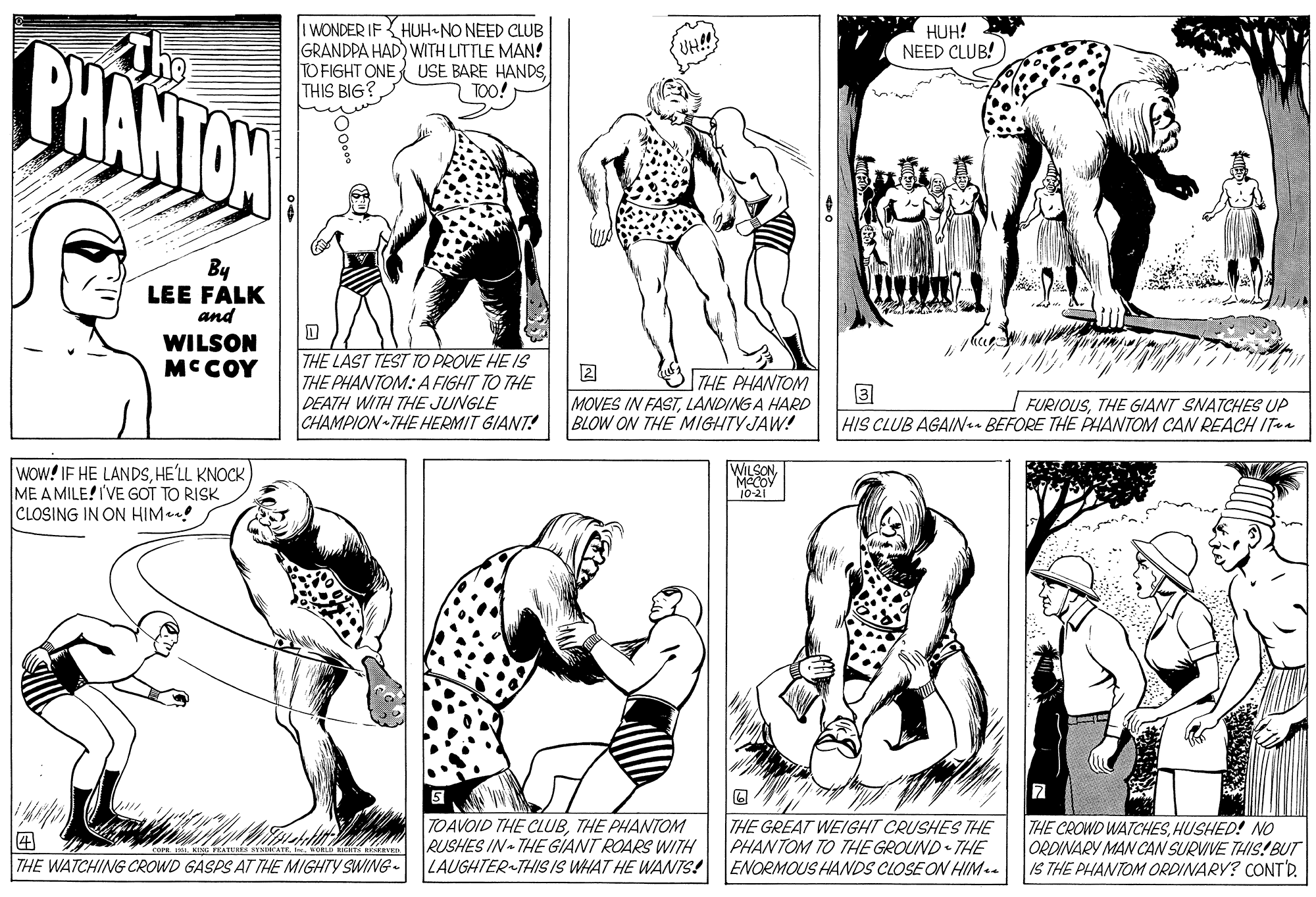 Organism OCR: I WONDER IFHUH-NO NEED CLUB GRANDPA HAD) WITH LITTLE MAN! TO FIGHT ONE USE BARE HANDSl THIS BIG? HUH! NEED CLUB! BHANTON UH!! TOO! By LEE FALK and WILSON MCCOY THE LAST TEST TO PROVE HE IS THE PHANTOM: A FIGHT TO THE DEATH WITH THE JUNGLE CHAMPION THE HERMIT GIANT! THE PHANTOM MOVES IN FASTLANDING A HARD BLOW ON THE MIGHTYJAW! FURIOUSTHE GIANT SNATCHES UP HIS CLUB AGAIN- BEFORE THE PHANTOM CAN REACH ITa wow! IF HE LANDSHE'LL KNOCK ME A MILE! I'VE GOT TO RISK CLOSING IN ON HIM WILSON MCCOY 10-21 TOAVOID THE CLUBTHE PHANTOM RUSHES IN THE GIANT ROARS WITH LAUGHTER THIS IS WHAT HE WANTS! THE GREAT WEIGHT CRUSHES THE PHANTOM TO THE GROUND THE ENORMOUS HANDS CLOSE ON HIM . THE CROWD WATCHESHUSHED! NO ORDINARY MAN CAN SURVIVE THIS! BUT IS THE PHANTOM ORDINARY? CONT'D. THE WATCHING CROWD GASPS AT THE MIGHTY SWING- I WONDER IFHUH-NO NEED CLUB GRANDPA HAD) WITH LITTLE MAN! TO FIGHT ONE USE BARE HANDSl THIS BIG? HUH! NEED CLUB! BHANTON UH!! TOO! By LEE FALK and WILSON MCCOY THE LAST TEST TO PROVE HE IS THE PHANTOM: A FIGHT TO THE DEATH WITH THE JUNGLE CHAMPION THE HERMIT GIANT! THE PHANTOM MOVES IN FASTLANDING A HARD BLOW ON THE MIGHTYJAW! FURIOUSTHE GIANT SNATCHES UP HIS CLUB AGAIN- BEFORE THE PHANTOM CAN REACH ITa wow! IF HE LANDSHE'LL KNOCK ME A MILE! I'VE GOT TO RISK CLOSING IN ON HIM WILSON MCCOY 10-21 TOAVOID THE CLUBTHE PHANTOM RUSHES IN THE GIANT ROARS WITH LAUGHTER THIS IS WHAT HE WANTS! THE GREAT WEIGHT CRUSHES THE PHANTOM TO THE GROUND THE ENORMOUS HANDS CLOSE ON HIM . THE CROWD WATCHESHUSHED! NO ORDINARY MAN CAN SURVIVE THIS! BUT IS THE PHANTOM ORDINARY? CONT'D. THE WATCHING CROWD GASPS AT THE MIGHTY SWING-