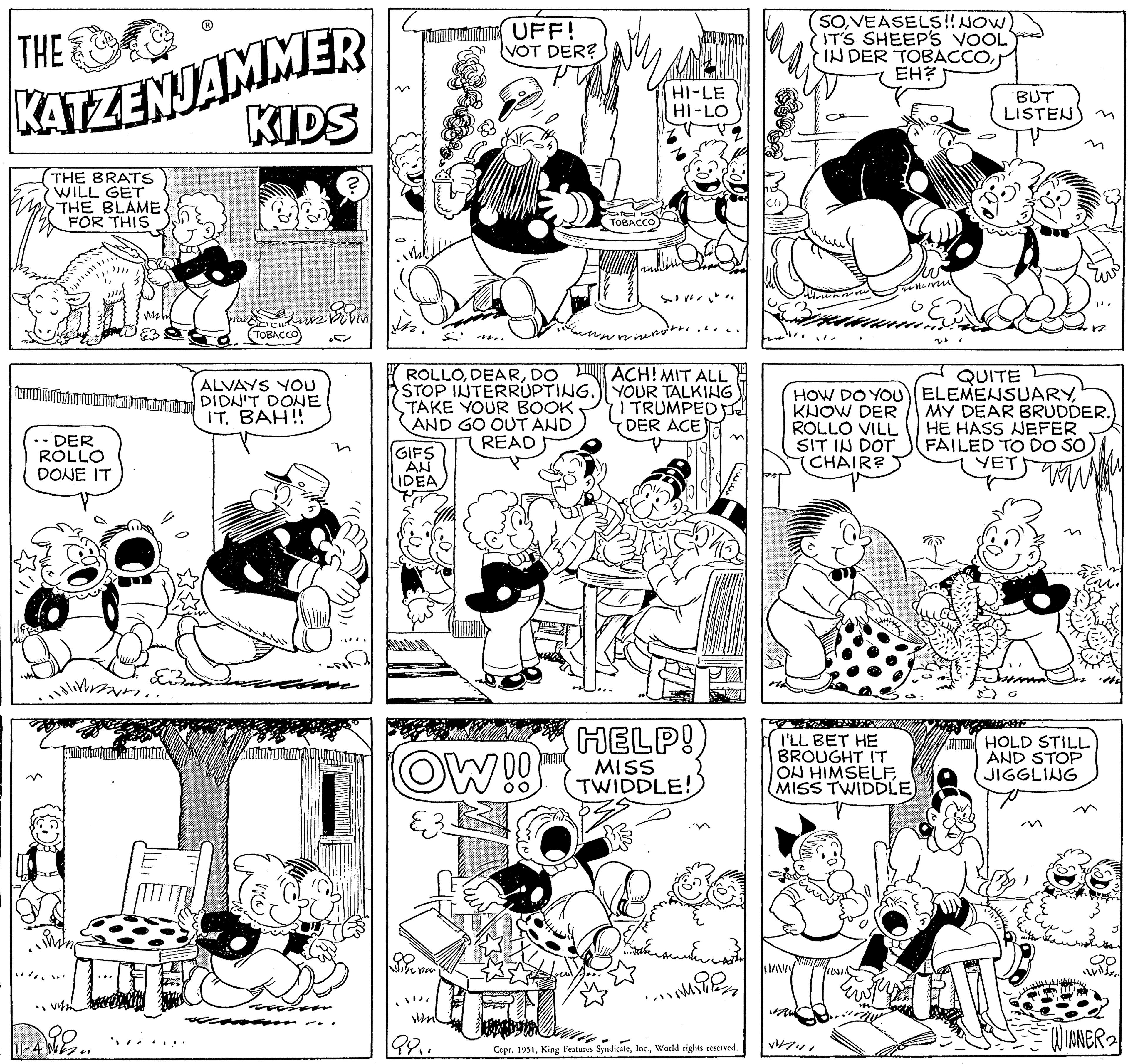 Style OCR: THE KATZENJAMMER KIDS THE BRATS WILL GET THE BLAME FOR THIS JA ALVAYS YOU burun DIDN'T DONE IT. BAH!! - DER ROLLO DONE IT 11-4 volim Jyllan En TOBACCO EB Bilin ? ?. GIFS AN IDEA ROLLODO STOP INTERRUPTING. TAKE YOUR BOOK AND GO OUT AND READ Dom S per 4. OW!! 981 UFF! VOT DER? TOBACCO HI-LE HI-LO SV menots. ACH! MIT ALL YOUR TALKING I TRUMPED DER ACE HELP! MISS TWIDDLE! ?????? ???? ..M Copr. 1951World rights reserved. SOVEASELS!! NOW IT'S SHEEP'S VOOL IN DER TOBACCOEH? NAVLY ellerin GE QUITE HOW DO YOU) ELEMENSUARYKNOW DER ROLLO VILL SIT IN DOT CHAIR? I'LL BET HE BROUGHT IT ON HIMSELF MISS TWIDDLE) V/41 BUT LISTEN rivs 1870 HOLD STILL AND STOP JIGGLING & ma "". MY DEAR BRUDDER. HE HASS NEFER FAILED TO DO SO YET 12 WINNER 2 THE KATZENJAMMER KIDS THE BRATS WILL GET THE BLAME FOR THIS JA ALVAYS YOU burun DIDN'T DONE IT . BAH !! - DER ROLLO DONE IT 11-4 volim Jyllan En TOBACCO EB Bilin ? ? . GIFS AN IDEA ROLLODO STOP INTERRUPTING . TAKE YOUR BOOK AND GO OUT AND READ Dom S per 4 . OW !! 981 UFF ! VOT DER ? TOBACCO HI - LE HI - LO SV menots . ACH ! MIT ALL YOUR TALKING I TRUMPED DER ACE HELP ! MISS TWIDDLE ! ?????? ???? ..M Copr . 1951King Features SyndicateWorld rights reserved . SOVEASELS !! NOW IT'S SHEEP'S VOOL IN DER TOBACCOEH ? NAVLY ellerin GE QUITE HOW DO YOU ) ELEMENSUARYKNOW DER ROLLO VILL SIT IN DOT CHAIR ? I'LL BET HE BROUGHT IT ON HIMSELF MISS TWIDDLE ) V / 41 BUT LISTEN rivs 1870 HOLD STILL AND STOP JIGGLING & ma " " . MY DEAR BRUDDER . HE HASS NEFER FAILED TO DO SO YET 12 WINNER 2