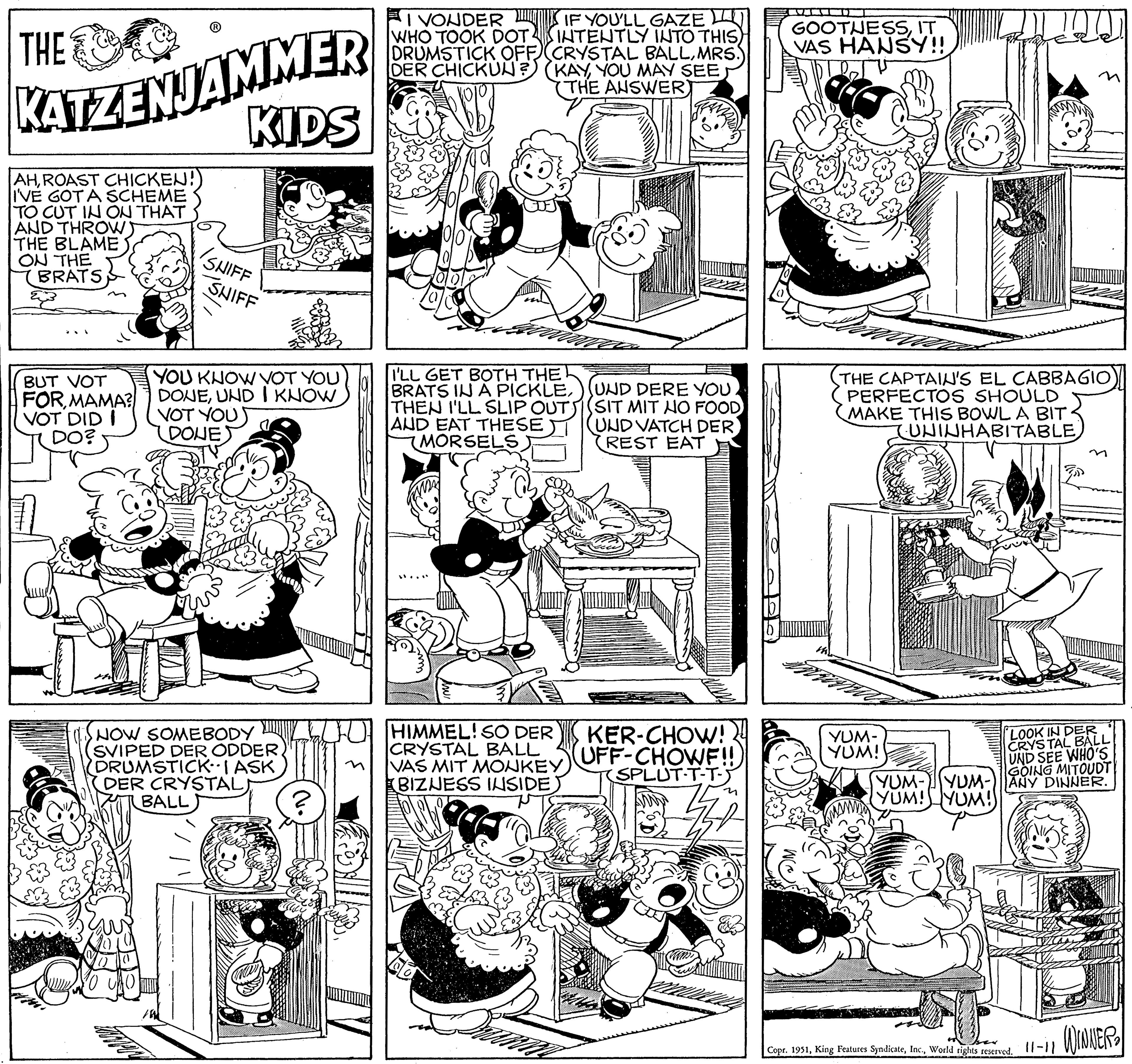 Line OCR: THE KATZENJAMMER KIDS AHROAST CHICKEN! I'VE GOT A SCHEME TO CUT IN ON THAT AND THROWS THE BLAME ON THE BRATS 23 BUT VOT FORMAMA? VOT DIDI DO? CAO SNIFF SHIFF YOU KNOW VOT YOU DONEUND I KNOW VOT YOU) DONES NOW SOMEBODY SVIPED DER ODDERDRUMSTICK. I ASK DER CRYSTAL BALL TOPP I VONDER IF YOU'LL GAZE WHO TOOK DOT. INTENTLY INTO THIS) DRUMSTICK OFF (CRYSTAL BALLMRS. DER CHICKUN? (KAYYOU MAY SEE (THE ANSWER) 010 I'LL GET BOTH THE BRATS IN A PICKLEUND DERE YOU THEN I'LL SLIP OUTSIT MIT NO FOOD AND EAT THESE UND VATCH DER MORSELS REST EAT HIMMEL! SO DER CRYSTAL BALL VAS MIT MONKEY (BIZNESS INSIDE) KER-CHOW! UFF-CHOWF!!) SPLUT-T-T-5 n GOOTNESSIT VAS HANSY!! ble TV THE CAPTAIN'S EL CABBAGIO PERFECTOS SHOULD MAKE THIS BOWL A BIT. (UNINHABITABLE YUM- YUM! LOOK IN DER CRYSTAL BALL UND SEE WHO'S GOING MITOUDT YUM-YUM- ANY DINNER. (YUM! YUM!) Copr. 1951World rights reserved. 11-11 WINNER 2 THE KATZENJAMMER KIDS AHROAST CHICKEN ! I'VE GOT A SCHEME TO CUT IN ON THAT AND THROWS THE BLAME ON THE BRATS 23 BUT VOT FORMAMA ? VOT DIDI DO ? CAO SNIFF SHIFF YOU KNOW VOT YOU DONEUND I KNOW VOT YOU ) DONES NOW SOMEBODY SVIPED DER ODDERDRUMSTICK . I ASK DER CRYSTAL BALL TOPP I VONDER IF YOU'LL GAZE WHO TOOK DOT . INTENTLY INTO THIS ) DRUMSTICK OFF ( CRYSTAL BALLMRS . DER CHICKUN ? ( KAYYOU MAY SEE ( THE ANSWER ) 010 I'LL GET BOTH THE BRATS IN A PICKLEUND DERE YOU THEN I'LL SLIP OUTSIT MIT NO FOOD AND EAT THESE UND VATCH DER MORSELS REST EAT HIMMEL ! SO DER CRYSTAL BALL VAS MIT MONKEY ( BIZNESS INSIDE ) KER - CHOW ! UFF - CHOWF !! ) SPLUT - T - T - 5 n GOOTNESSIT VAS HANSY !! ble TV THE CAPTAIN'S EL CABBAGIO PERFECTOS SHOULD MAKE THIS BOWL A BIT . ( UNINHABITABLE YUM YUM ! LOOK IN DER CRYSTAL BALL UND SEE WHO'S GOING MITOUDT YUM - YUM- ANY DINNER . ( YUM ! YUM ! ) Copr . 1951King Features SyndicateWorld rights reserved . 11-11 WINNER 2