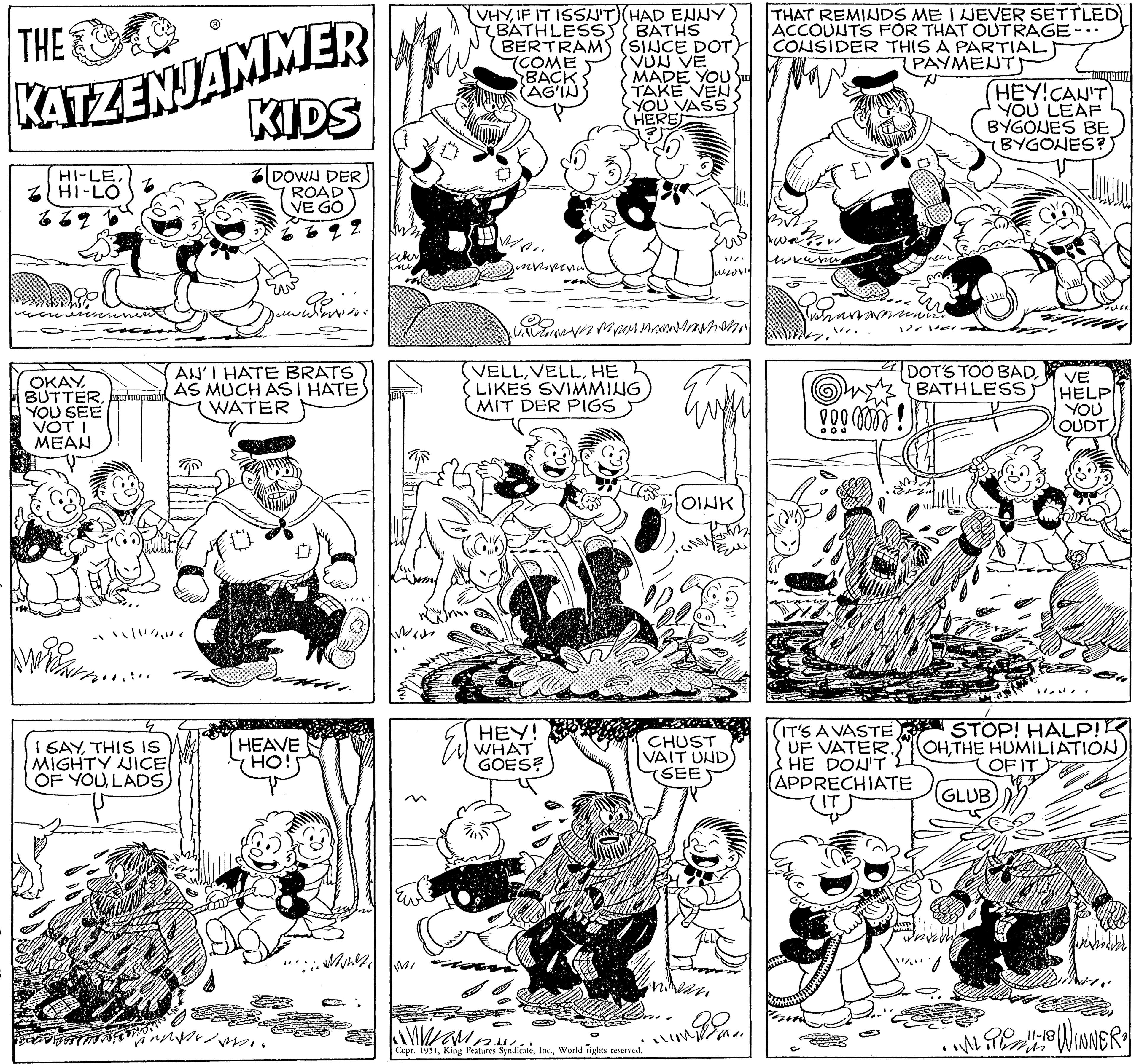 Cartoon OCR: THE KATZENJAMMER KIDS DOWN DER ROAD VE GO HI-LEHI-LO OKAYYOU SEE VOT I MEAN "N /201 SAYTHIS IS MIGHTY NICE OF YOUonderen. AN'I HATE BRATS AS MUCH ASI HATEWATER HEAVE HO! Mult keter MI VHYIF IT ISSN'T) (HAD ENNY BATHLESS) BATHS BERTRAM) (SINCE DOT VUN VE COME BACK (AG'IN MADE YOU TAKE VEN YOU VASS HEREJ smeropenal Mpa M VELLHE LIKES SVIMMING MIT DER PIGS HEY! WHAT GOES? K n Copr. 1951World rights reserved. Jusovi BOINK CHUST VAIT UND SEE in THAT REMINDS ME I NEVER SETTLED ACCOUNTS FOR THAT OUTRAGE- O CONSIDER THIS A PARTIAL PAYMENTS hrane £1 www. DOO moms 000 e DOVE. IT'S A VASTE UF VATER. HE DON'T (APPRECHIATE DOT'S TOO BADBATHLESS HEY!CAN'T YOU LEAF BYGONES BE (BYGONES? SUKI VE HELP YOU OUDT STOP! HALP! OHTHE HUMILIATION OF IT (GLUB) 1.MP61118 WINNER 2 THE KATZENJAMMER KIDS DOWN DER ROAD VE GO HI - LEHI - LO OKAYYOU SEE VOT I MEAN " N / 201 SAYTHIS IS MIGHTY NICE OF YOUonderen . AN'I HATE BRATS AS MUCH ASI HATEWATER HEAVE HO ! Mult keter MI VHYIF IT ISSN'T ) ( HAD ENNY BATHLESS ) BATHS BERTRAM ) ( SINCE DOT VUN VE COME BACK ( AG'IN MADE YOU TAKE VEN YOU VASS HEREJ smeropenal Mpa M VELLHE LIKES SVIMMING MIT DER PIGS HEY ! WHAT GOES ? K n Copr . 1951King Features SyndicateWorld rights reserved . Jusovi BOINK CHUST VAIT UND SEE in THAT REMINDS ME I NEVER SETTLED ACCOUNTS FOR THAT OUTRAGE O CONSIDER THIS A PARTIAL PAYMENTS hrane £ 1 www . DOO moms 000 e DOVE . IT'S A VASTE UF VATER. HE DON'T ( APPRECHIATE DOT'S TOO BADBATHLESS HEY ! CAN'T YOU LEAF BYGONES BE ( BYGONES ? SUKI VE HELP YOU OUDT STOP ! HALP ! OHTHE HUMILIATION OF IT ( GLUB ) 1.MP61118 WINNER 2