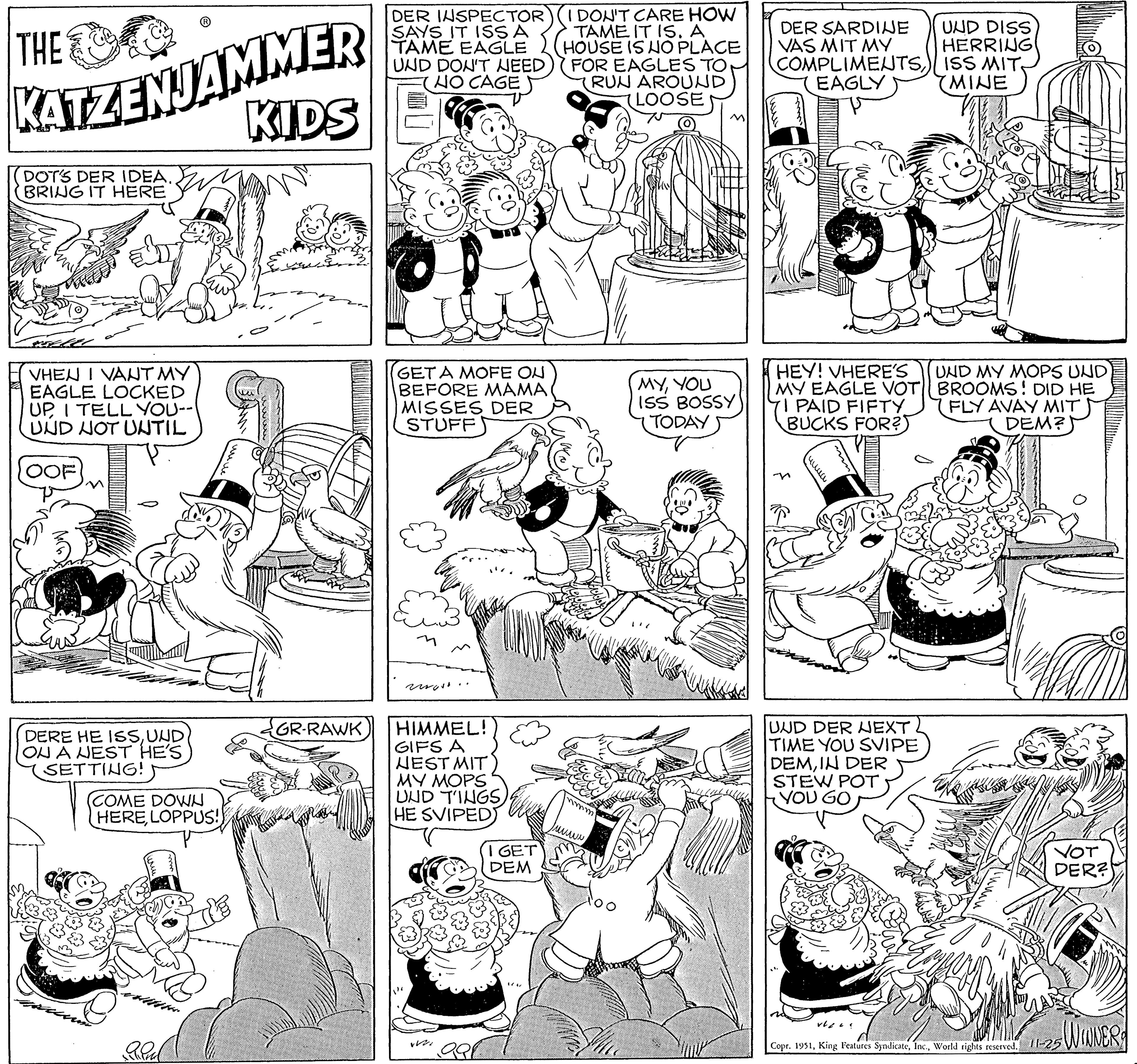 Cartoon OCR: THE KATZENJAMMER KIDS DOT'S DER IDEA.. BRING IT HERE VHEN I VANT MY EAGLE LOCKED UP I TELL YOU-- UND NOT UNTIL OOF DERE HE ISSUND ON A NEST HE'S SETTING! COME DOWN HERELOPPUS! GR-RAWK DER INSPECTOR) SAYS IT ISS A TAME EAGLE UND DON'T NEED (NO CAGE GET A MOFE ON BEFORE MAMA MISSES DER STUFF more. HIMMEL! GIFS A NEST MIT MY MOPS UND TINGS HE SVIPED W I GET DEM (I DON'T CARE HOW TAME IT IS. A HOUSE IS NO PLACE FOR EAGLES TO (RUN AROUND LOOSE mm. www MYYOU ISS BOSSY TODAY DER SARDINE VAS MIT MY COMPLIMENTS) EAGLY HEY! VHERE'S UND MY MOPS UND) MY EAGLE VOT|| BROOMS! DID HE I PAID FIFTY BUCKS FOR? FLY AVAY MIT DEM? ???? UND DER NEXT TIME YOU SVIPE DEMIN DER STEW POT YOU GO UND DISS HERRING ISS MIT MINE vlas 11 VOT DER? Copr. 1951World rights reserved. 11-25 WINNER THE KATZENJAMMER KIDS DOT'S DER IDEA .. BRING IT HERE VHEN I VANT MY EAGLE LOCKED UP I TELL YOU- UND NOT UNTIL OOF DERE HE ISSUND ON A NEST HE'S SETTING ! COME DOWN HERELOPPUS ! GR - RAWK DER INSPECTOR ) SAYS IT ISS A TAME EAGLE UND DON'T NEED ( NO CAGE GET A MOFE ON BEFORE MAMA MISSES DER STUFF more . HIMMEL ! GIFS A NEST MIT MY MOPS UND TINGS HE SVIPED W I GET DEM ( I DON'T CARE HOW TAME IT IS . A HOUSE IS NO PLACE FOR EAGLES TO ( RUN AROUND LOOSE mm . www MYYOU ISS BOSSY TODAY DER SARDINE VAS MIT MY COMPLIMENTS ) EAGLY HEY ! VHERE'S UND MY MOPS UND ) MY EAGLE VOT || BROOMS ! DID HE I PAID FIFTY BUCKS FOR ? FLY AVAY MIT DEM ? ???? UND DER NEXT TIME YOU SVIPE DEMIN DER STEW POT YOU GO UND DISS HERRING ISS MIT MINE vlas 11 VOT DER ? Copr . 1951King Features SyndicateWorld rights reserved . 11-25 WINNER