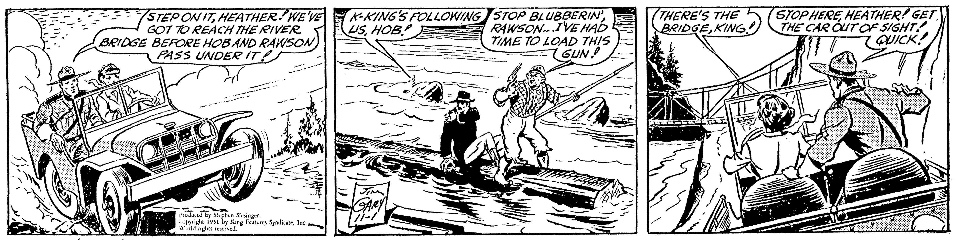 Fiction OCR: STEP ON ITHEATHER. WE'VE GOT TO REACH THE RIVER BRIDGE BEFORE HOB AND RAWSON PASS UNDER IT! Produced by Stephen Slesinger. Copyright 1951 by King Features SyndicateInc. World rights reserved. K-KING'S FOLLOWING USHOB! GARY 7-1 STOP BLUBBERIN'RAWSON...I'VE HAD TIME TO LOAD THIS GUN! THERE'S THE BRIDGEKING! STOP HEREHEATHER! GET THE CAR OUT OF SIGHT! QUICK! STEP ON ITHEATHER . WE'VE GOT TO REACH THE RIVER BRIDGE BEFORE HOB AND RAWSON PASS UNDER IT ! Produced by Stephen Slesinger . Copyright 1951 by King Features SyndicateInc. World rights reserved . K - KING'S FOLLOWING USHOB ! GARY 7-1 STOP BLUBBERIN 'RAWSON ... I'VE HAD TIME TO LOAD THIS GUN ! THERE'S THE BRIDGEKING ! STOP HEREHEATHER ! GET THE CAR OUT OF SIGHT ! QUICK !