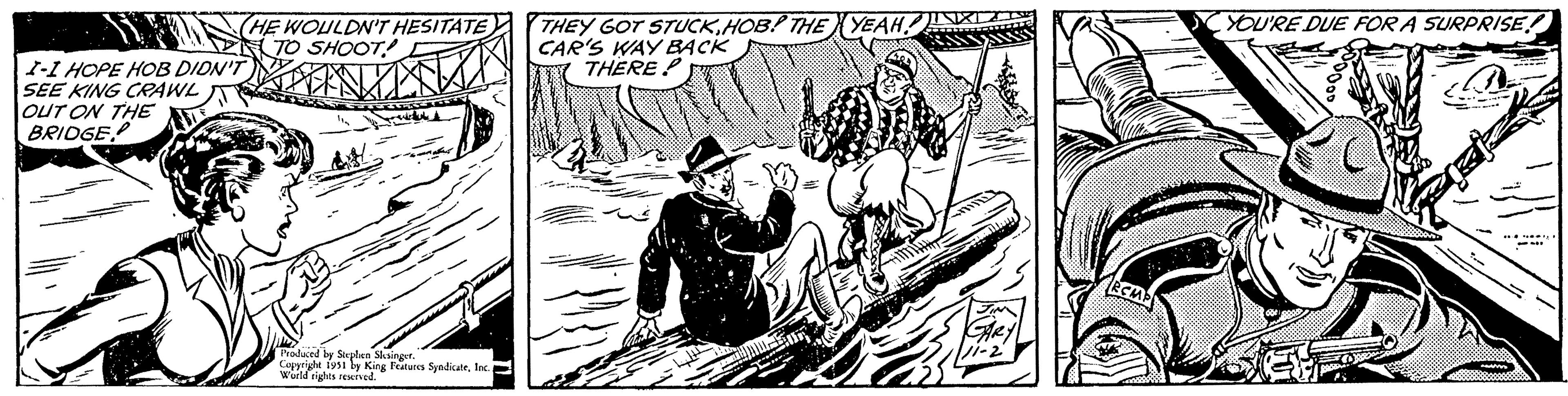 Fictional character OCR: (HE WOULDN'T HESITATE TO SHOOT! IND T I-I HOPE HOB DIDN'T SEE KING CRAWL OUT ON THE BRIDGE WH Produced by Stephen Slesinger. Copyright 1951 by King Features SyndicateInc.. World rights reserved. THEY GOT STUCKHOB! THE YEAH! CAR'S WAY BACK THERE? GARY 11-2 RCMP YOU'RE DUE FOR A SURPRISE! ** aaji **** ( HE WOULDN'T HESITATE TO SHOOT ! IND T I - I HOPE HOB DIDN'T SEE KING CRAWL OUT ON THE BRIDGE WH Produced by Stephen Slesinger . Copyright 1951 by King Features SyndicateInc .. World rights reserved . THEY GOT STUCKHOB ! THE YEAH ! CAR'S WAY BACK THERE ? GARY 11-2 RCMP YOU'RE DUE FOR A SURPRISE ! ** aaji ****