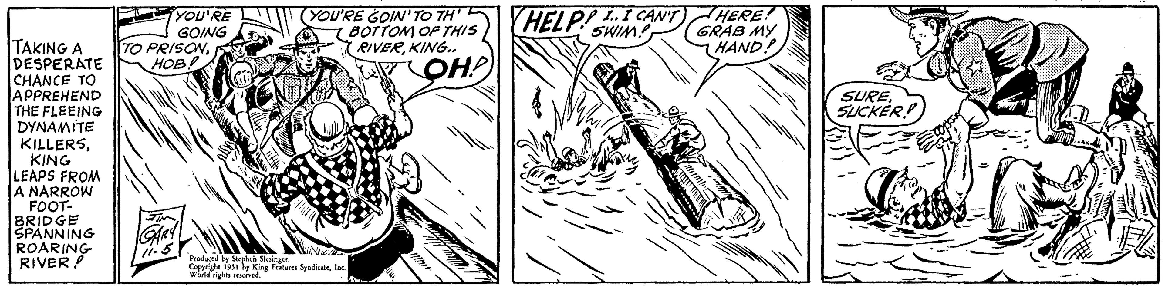 Rectangle OCR: TAKING A DESPERATE CHANCE TO APPREHEND THE FLEEING DYNAMITE KILLERSKING LEAPS FROM A NARROW FOOT- BRIDGE SPANNING ROARING RIVER ! ¡YOU'RE GOING TO PRISON???.?. JIN GARY 11.5 iftth (YOU'RE GOIN' TO TH' BOTTOM OF THIS RIVERKING.. ??? Produced by Stephen Slesinger. Copyright 1951 by King Features SyndicateInc. World rights reserved. ili HELP!.. I CAN'T SWIM! matible HERE! GRAB MY HAND! SURESUCKER TAKING A DESPERATE CHANCE TO APPREHEND THE FLEEING DYNAMITE KILLERSKING LEAPS FROM A NARROW FOOT BRIDGE SPANNING ROARING RIVER ! ¡ YOU'RE GOING TO PRISON???.?. JIN GARY 11.5 iftth ( YOU'RE GOIN ' TO TH ' BOTTOM OF THIS RIVERKING .. ?? ? Produced by Stephen Slesinger . Copyright 1951 by King Features SyndicateInc. World rights reserved . ili HELP ! .. I CAN'T SWIM ! matible HERE ! GRAB MY HAND ! SURE