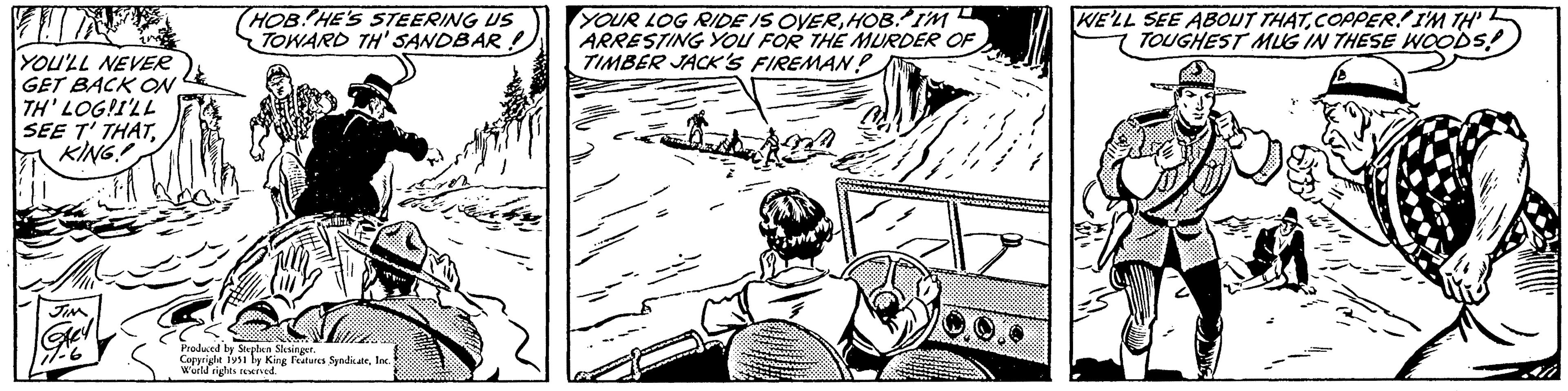 Cartoon OCR: YOU'LL NEVER GET BACK ON TH' LOG!I'LL SEE T' THATKING! JIM Gey 177-6 HOB HE'S STEERING US TOWARD TH' SANDBAR. Produced by Stephen Slesinger. Copyright 1951 by King Features SyndicateInc.) World rights reserved. YOUR LOG RIDE IS OVERHOB. I'M ARRESTING YOU FOR THE MURDER OF TIMBER JACK'S FIREMAN? Bina === KE'LL SEE ABOUT THATCOPPER! I'M TH TOUGHEST MUG IN THESE WOODS! YOU'LL NEVER GET BACK ON TH ' LOG ! I'LL SEE T ' THATKING ! JIM Gey 177-6 HOB HE'S STEERING US TOWARD TH ' SANDBAR . Produced by Stephen Slesinger . Copyright 1951 by King Features SyndicateInc. ) World rights reserved . YOUR LOG RIDE IS OVERHOB . I'M ARRESTING YOU FOR THE MURDER OF TIMBER JACK'S FIREMAN ? Bina === KE'LL SEE ABOUT THATCOPPER ! I'M TH TOUGHEST MUG IN THESE WOODS !