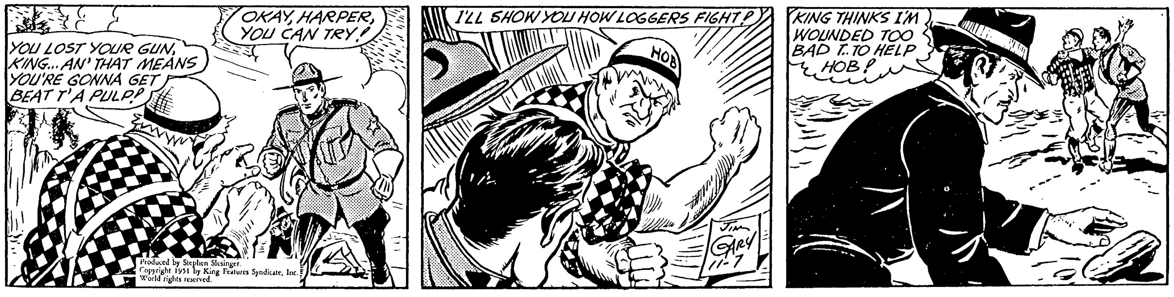 Rectangle OCR: BAT YOU LOST YOUR GUNKING... AN' THAT MEANS YOU'RE GONNA GET BEAT T'A PULPP OKAYYOU CAN TRY! Produced by Stephen Slesinger. Copyright 1951 by King Features SyndicateInc.! World rights reserved. ??? I'LL SHOW YOU HOW LOGGERS FIGHT! JIN GARY 71-7 KING THINKS I'M WOUNDED TOO BAD T..TO HELP HOB! BAT YOU LOST YOUR GUNKING ... AN ' THAT MEANS YOU'RE GONNA GET BEAT T'A PULPP OKAYYOU CAN TRY ! Produced by Stephen Slesinger . Copyright 1951 by King Features SyndicateInc. ! World rights reserved . ??? I'LL SHOW YOU HOW LOGGERS FIGHT ! JIN GARY 71-7 KING THINKS I'M WOUNDED TOO BAD T..TO HELP HOB !