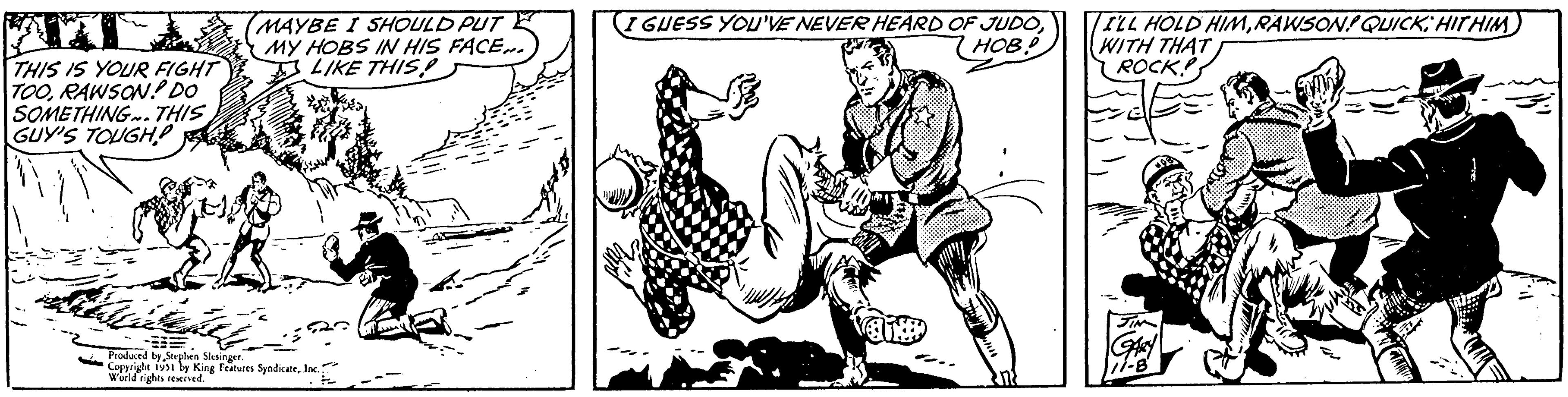 Illustration OCR: THIS IS YOUR FIGHT TOORAWSON! DO SOMETHING. THIS GUY'S TOUGH! MAYBE I SHOULD PUT MY HOBS IN HIS FACE... LIKE THIS! = Produced by Stephen Slesinger. Copyright 1951 by King Features SyndicateInc. World rights reserved. I GUESS YOU'VE NEVER HEARD OF JUDOHOB! A I'LL HOLD HIMRAWSON! QUICK HITHIM WITH THAT ROCK! GARY 11-8 THIS IS YOUR FIGHT TOORAWSON ! DO SOMETHING . THIS GUY'S TOUGH ! MAYBE I SHOULD PUT MY HOBS IN HIS FACE ... LIKE THIS ! = Produced by Stephen Slesinger . Copyright 1951 by King Features SyndicateInc. World rights reserved . I GUESS YOU'VE NEVER HEARD OF JUDOHOB ! A I'LL HOLD HIMRAWSON ! QUICK HITHIM WITH THAT ROCK ! GARY 11-8