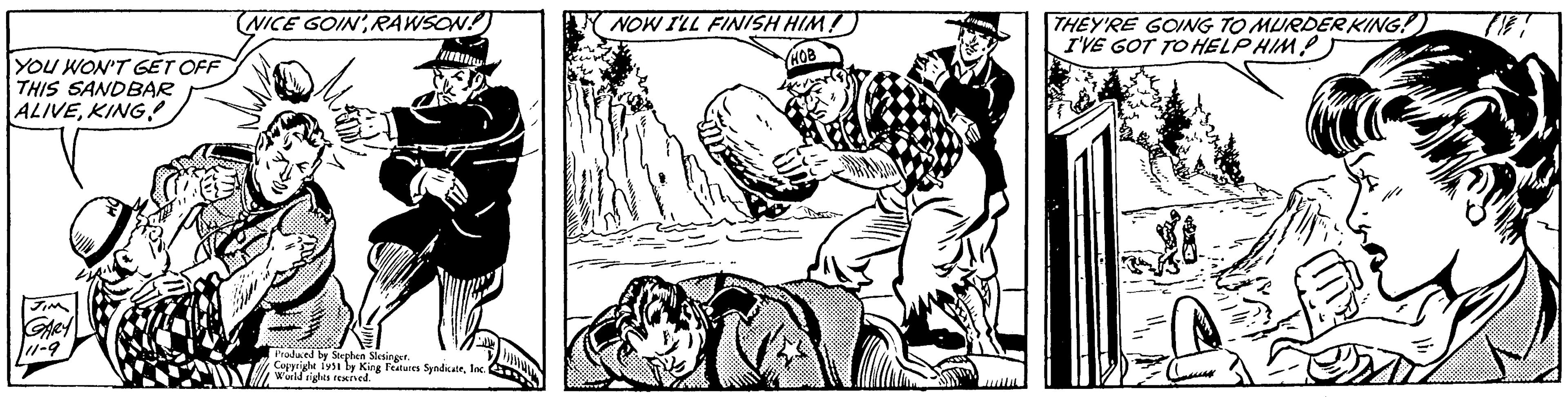 Adaptation OCR: YOU WON'T GET OFF THIS SANDBAR ALIVEKING! JIM GARY 11-9 NICE GOINRAWSON! Produced by Stephen Slesinger. Copyright 1951 by King Features SyndicateInc. World rights reserved. NOW I'LL FINISH HIM! HOB isim THEY'RE GOING TO MURDER KING! I'VE GOT TO HELPHIM Thi YOU WON'T GET OFF THIS SANDBAR ALIVEKING ! JIM GARY 11-9 NICE GOINRAWSON ! Produced by Stephen Slesinger . Copyright 1951 by King Features SyndicateInc. World rights reserved . NOW I'LL FINISH HIM ! HOB isim THEY'RE GOING TO MURDER KING ! I'VE GOT TO HELPHIM Thi